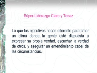 Súper-Liderazgo Claro y Tenaz
Lo que los ejecutivos hacen diferente para crear
un clima donde la gente esté dispuesta a
expresar su propia verdad, escuchar la verdad
de otros, y asegurar un entendimiento cabal de
las circumstancias.
 