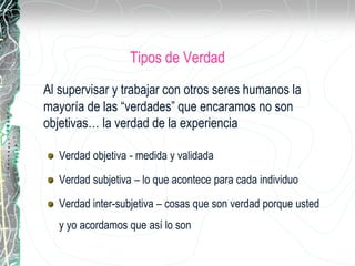 Tipos de Verdad
Al supervisar y trabajar con otros seres humanos la
mayoría de las “verdades” que encaramos no son
objetivas… la verdad de la experiencia
Verdad objetiva - medida y validada
Verdad subjetiva – lo que acontece para cada individuo
Verdad inter-subjetiva – cosas que son verdad porque usted
y yo acordamos que así lo son
 