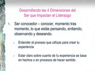 Desarrollando las 4 Dimensiones del
Ser que Impactan el Liderazgo
1. Ser conocedor – conocer, momento tras
momento, lo que estás pensando, sintiendo,
observando y deseando.
 Entender el proceso que utilizas para crear tu
experiencia
 Estar claro sobre cuanto de tu experiencia se basa
en hechos o en procesos de hacer sentido
 