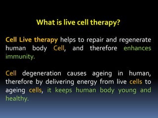 What is live cell therapy?
Cell Live therapy helps to repair and regenerate
human body Cell, and therefore enhances
immunity.
Cell degeneration causes ageing in human,
therefore by delivering energy from live cells to
ageing cells, it keeps human body young and
healthy.
 