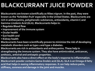 BLACKCURRANT JUICE POWDER
Blackcurrants are known scientifically as Ribes nigrum. In the past, they were
known as the ‘forbidden fruit’ especially in the United States. Blackcurrants are
rich in anthocyanins, polyphenolic substances, antioxidants, vitamin C and
Gamma-LinolenicAcid (GLA). Blackcurrants helps in:
• Regulate Blood flow
• Improvement of the immune system
• Ocular health
• Gut health and
• Kidney health
Blackcurrants have been scientifically proven to minimize the risk of developing
metabolic disorders such as type 1 and type 2 diabetes.
Blackcurrants are rich in antioxidants and anthocyanins.These help in
strengthening the immune system.They also have antimicrobial, anticancer,
antitoxic, antiviral and antiseptic properties.
Blackcurrants also have a direct effect on the body’s response to inflammation.
Blackcurrant powder contains Gama-linoleic acid (GLA). GLA is an Omega-6 fatty
acid that helps in easing inflammatory responses. It can help reduce pains,
stiffness, soreness and damage in the joint and muscles.
 