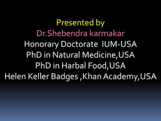 Presented by
Dr.Shebendra karmakar
Honorary Doctorate IUM-USA
PhD in Natural Medicine,USA
PhD in Harbal Food,USA
Helen Keller Badges ,Khan Academy,USA
 