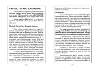 exposure to biological stressors can disturb our
CAUSES, TSM AND SUPERLIVING
                                                               intellectual activities.
        Just as optimum hunger and appetite are essential      Management :
for proper digestion of food, genuine desire, promptness
and interest in TSM are crucial for realizing SUPERLIVING!             In as much as physical, chemical and biological
This chapter will empower us for victory in the same!          stressors affect body, instincts, emotions and intelligence,
                                                               the condition of the body, instincts, emotions and intelligence
       Let us start the TSM, which for simplicity is           influences the management of physical, chemical and
described in conformity with the causes of the stress i.e.
                                                               biological stressors. Hence everything to manage
stressors.                                                     instinctual, emotional and intellectual stress as described
                                                               subsequently is essential in the management of the
Physical, Chemical and Biological stressors:                   physical, chemical and biological stressors.
        These include decreasing greenery, expanding                  The most important strategy important in
asphalt, basalt, cement, granite and concrete jungles,         management of all the stressors is maintaining our
gravitational and other accelerations, vibrations, pressure,   objective blissful consciousness unperturbed, through
temperature, radiations, glittering/flickering and shining     Namasmaran and hence will be emphasized repeatedly.
lights, strange and rapidly mixing television and other
                                                                      At individual level, understanding the different
picture frames, aggressive and loud advertising on TV
                                                               influences of physical, chemical and biological stressors
and radio, electrical/electrostatic strong fields and
                                                               on us is important and very useful. It leads to, concern
radiations in computer, TV and other gadgets, hydrogen,
                                                               and improvement in our personal and social behavior.
sodium, chloride, potassium, pollution due to vehicles,
mills, factories, cancer producing chemicals and excreta       Thus minimal use of electronic gadgets, vehicles etc
compounded by lack of open space, and organisms such           can reduce some sources of the stressors!
as viruses, bacteria, fungi, bedbugs, houseflies,                     In addition, it is important to protect ourselves
mosquitoes, cockroaches and other microbes and pests.          e.g. by use of mosquito coils! Most of us know and
        It is obvious that these stressors can cause bodily,   use such protective measures to save us from the
instinctual, emotional and intellectual stress, depending      various pollutants.
upon the evolution of the organism or individual.                    But individual efforts are not sufficient. Physical,
         Thus high ambient temperature causes bodily           chemical and biological stressors pose a mammoth
discomfort, excess exposure to radiations can cause            problem. For significant success in their management
sterility, chemical pollution can disturb our mind and         dedicated involvement from topmost policy makers to


                            (15)                                                            (16)
 