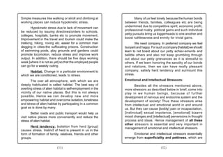 Simple measures like walking or stroll and climbing at              Many of us feel lonely because the human bonds
working places can reduce hypokinetic stress.                between friends, families, colleagues etc are being
                                                             undermined due to competitive spirit, economic profit,
       Hypokinetic stress due to lack of movement can
                                                             professional rivalry, political gains and such individual
be reduced by issuing directives/orders to schools,
                                                             petty pursuits bring us loggerheads to one another and
colleges, hospitals, banks etc to promote movement.
Improvement in the travel and tourism could make the         boost ruthlessness and enmity for trivial gains.
trekking, hiking, roving etc. easier for a common man                We need company. In preferred company we feel
slogging in cities-the suffocating prisons. Construction     buoyant and happy. For such a company [habitat] we should
of swimming pools, play grounds and gardens could            learn to not boast about our petty achiev-ements and
promote locomotion, reduce stress and improve work           belittle others and also not keep grumbling through
output. In addition, there should be five days working       out about our petty grievances as it is stressful to
week [where it is not as yet] so that the employed people    others. If we learn honoring the sanctity of our bonds
can go for a weekly outing.                                  and relations, then we can have really pleasant
      Habitat: Change in a particular environment to         company, satisfy herd tendency and surmount this
which we are conditioned, leads to stress.                   stress.

        The over all atmosphere, with which we are           Emotional and Intellectual Stressors:
deeply habituated is called habitat. The best way of                Besides all the stressors mentioned above,
averting stress of alien habitat is self-employment in the   more stressors as described below in brief, come into
vicinity of our native places. But this is not always        play in we human beings, because of further
possible. Hence we can develop new and more                  development of nervous and endocrine system and the
empowering habitat and overcome isolation, loneliness        development of society! Thus these stressors arise
and stress of alien habitat by participating in a common     from intellectual and emotional world in and around
goal as is done by many.                                     us. But they can cause [bodily] pain or incapacitation,
       Better roads and public transport would help us       [instinctual] sexual impotence, [emotional] bizarre
visit native places more conveniently and reduce the         mood changes and [intellectual] perversions in thought
stress of alien habitat.                                     process and ideas. Hence management of all these
                                                             other stressors is essential and very important in
      Herd tendency: Isolation from herd [group]             management of emotional and intellectual stressors
causes stress. Instinct of herd is present in us in the
form of formation of family, relatives, friends and other         Emotional and intellectual stressors essentially
groups.                                                      emerge from superficiality and pettiness, which are


                           (31)                                                        (32)
 