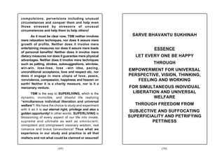 compulsions, perversions including unusual
circumstances and conquer them and help even
those stressed by stressors of unusual
circumstances and help them to help others!
       As it must be clear now, TSM neither involves        SARVE BHAVANTU SUKHINAH
mere relaxation techniques, nor does it assure mere
growth of profits. Neither does it involve mere
entertaining measures nor does it assure mere loads                  ESSENCE
of personal benefits! Neither does it involve mere
dietary measures nor does it guarantee mere physical          LET EVERY ONE BE HAPPY
advantages. Neither does it involve mere techniques
such as patting, strokes, autosuggestions, win-lose,                 THROUGH
win-win, lose-lose, lose –win idea, pacing,
unconditional acceptance, love and respect etc. nor
                                                           EMPOWERMENT FOR UNIVERSAL
does it engage in mere utopia of love, peace,              PERSPECTIVE, VISION, THINKING,
nonviolence, compassion, happiness and heaven on              FEELING AND WORKING
earth! Neither it is a charity measure, nor is it a
mercenary venture.                                         FOR SIMULTANEOUS INDIVIDUAL
       TSM is the way to SUPERLIVING, which is the          LIBERATION AND UNIVERSAL
dynamic, invincible, and blissful life realizing                    WELFARE
“simultaneous individual liberation and universal
welfare”! We have the choice to study and experiment         THROUGH FREEDOM FROM
with it as it is our eternal right, privilege and also a
golden opportunity! In other words, SUPERLIVING is
                                                            SUBJECTIVE AND SUFFOCATING
blossoming of every aspect of our life into innate,        SUPERFICIALITY AND PETRIFYING
supreme and ultimate as well as omniscient,                          PETTINESS
omnipotent and omnipresent visionary wisdom, real
romance and brave benevolence! Thus what we
experience in our study and practice is all that
matters and not what could be claimed or assured!


                          (49)                                          (50)
 