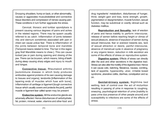 Drooping shoulders, hump on back, or other abnormality,        drug ingredients’ metabolism, disturbances of hunger,
causes or aggravates musculoskeletal and connective            thirst, weight gain and loss, bone strength, growth,
tissue disorders and compression of nerves causing pain.       pigmentation or depigmentation, muscle function, sexual
These conditions in turn further aggravate the stress.         function, may be subclinical or overtly clinical such as
                                                               diabetes mellitus.
        Cervical, thoracic and lumbar spondylosis is
present causing various degrees of pains and aches                     Reproduction and Sexuality: lack of erection
in the related regions. There may be spasm usually             of penis and hence inability to perform intercourse,
referred to as catch. Inflammation of joints between           release of semen before reaching height or climax of
ribs and sternum sometimes associated with pain in             sexual pleasure, absence of expulsion of semen during
chest can cause undue fear. There is inflammation of           sexual intercourse, fear or aversion towards sex, lack
the joints between temporal bone and mandible                  of sexual attraction or desire, painful intercourse,
[Temporal means related to time. The hair in this region       absence of menstrual cycle in absence of pregnancy
gray first! Mandible means to chew.]. This can cause           or any organic lesion, reduction in milk secretion are
locked jaw or pain during opening and closing of the           some of the effects of stress on reproductive system.
jaw. There can be bruxism, which means, biting of teeth                Digestive system: Effects of stress can directly
during sleep causing sharp edges and injury to mouth           alter the acid and other secretions in the digestive tract.
and tongue.                                                    Stress can also alter the motility of the digestive tract. Hence
       Connective tissue: Rheumatoid arthritis                 it can cause colic, belching, flatulence, nausea, vomiting,
[autoimmune disease in which body produces                     lack of appetite, hyperacidity, ulcer, irritable bowel
antibodies against proteins of its own causing damage          syndrome, ulcerative colitis, diarrhea, constipation and so
to tissues and organs], tendonitis [Inflammation of the        on.
tapering ends of muscles which fuse with bone],                        Genital-Urinary system: Nighttime bed
inflammation of cartilage or ligament [tough connective        wetting, lack of control over the act of micturition
tissue which usually covers and protects the joint], painful   resulting in passing of urine in response to coughing,
muscle or ligament tear called sprain may be present           sneezing, psychological retention of urine [inability to
        Endocrine system: All the endocrine glands are         pass urine due presence of other people around] and
adversely affected. Hence disturbances of carbohydrate,        susceptibility to infections are some of the effects of
fat, protein, mineral, water, vitamins and other food and      stress.


                            (9)                                                             (10)
 