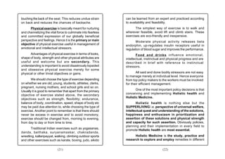 touching the back of the seat. This reduces undue strain      can be learned from an expert and practiced according
on back and reduces the chances of backache.                  to availability and feasibility.
      Physical exercise is basically meant for nurturing             The simplest way of exercise is to walk and
and channelizing the vital force to culminate into fearless   wherever feasible, avoid lift and climb stairs. These
and committed expression of our globally beneficial           exercises are eco-friendly and inexpensive.
perspective and feelings. Hence it is the primary or main            Moderate physical activity releases beta
objective of physical exercise useful in management of        endorphin, up-regulates insulin receptors useful in
emotional and intellectual stressors.                         regulation of blood sugar and improves the performance.
      Advantages of physical exercise in terms of looks,             Food and drinks influence emotional,
shape of body, strength and other physical attributes are     intellectual, instinctual and physical progress and are
useful and welcome but are secondary. This                    described in brief with reference to instinctual
understanding is important to avoid disastrously lopsided     stressors.
and obsessive physical exercise merely for some
physical or other trivial objectives or gains.                       All said and done bodily stressors are not easy
                                                              to manage merely at individual level. Hence everyone
       We should choose the type of exercise depending        from top policy makers to the workers must be involved
on whether we are old, young, students, athletes, clerks,     for their efficient management.
pregnant, nursing mothers, and school girls and so on.
Usually it is good to remember that apart from the primary           One of the most important policy decisions is that
                                                              conceiving and implementing Holistic health and
objective of exercise stated above, the secondary
                                                              Holistic Medicine.
objectives such as strength, flexibility; endurance,
balance of body, coordination, speed, shape of body etc              Holistic health is nothing else but the
may be paid due attention to, while choosing the type of      SUPPERLIVING i.e. perspective of universal welfare,
exercise. Another point to remember is that there should      intellectual quest and understanding of the solutions,
never be excess in exercise and to avoid monotony,            happiness and enthusiasm in prioritization and
exercise should be changed from, morning to evening,          assertion of these solutions and physical strength
from day to day or from time to time.                         and capacity for such assertion. Obviously policies,
                                                              planning and their implementation in every field to
       Traditional Indian exercises such as yogasanas,        promote Holistic health are most essential.
danda, baithaka, suryanamaskar, chakradanda,
wrestling, kallaripayyat, walking, climbing outdoor sports          Holistic Medicine is the study, practice and
and other exercises such as karate, boxing, judo, aikido      research to explore and employ remedies in different


                           (21)                                                         (22)
 