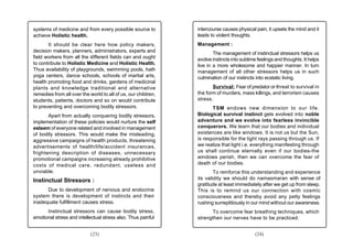 systems of medicine and from every possible source to          intercourse causes physical pain, it upsets the mind and it
achieve Holistic health.                                       leads to violent thoughts.
       It should be clear here how policy makers,              Management :
decision makers, planners, administrators, experts and                 The management of instinctual stressors helps us
field workers from all the different fields can and ought      evolve instincts into sublime feelings and thoughts. It helps
to contribute to Holistic Medicine and Holistic Health.        live in a more wholesome and happier manner. In turn
Thus availability of playgrounds, swimming pools, hath         management of all other stressors helps us in such
yoga centers, dance schools, schools of martial arts,          culmination of our instincts into ecstatic living.
health promoting food and drinks, gardens of medicinal
plants and knowledge traditional and alternative                      Survival: Fear of predator or threat to survival in
remedies from all over the world to all of us, our children,   the form of murders, mass killings, and terrorism causes
students, patients, doctors and so on would contribute         stress.
to preventing and overcoming bodily stressors.                        TSM endows new dimension to our life.
       Apart from actually conquering bodily stressors,        Biological survival instinct gets evolved into noble
implementation of these policies would nurture the self        adventure and we evolve into fearless invincible
esteem of everyone related and involved in management          conquerors. We learn that our bodies and individual
of bodily stressors. This would make the misleading,           existences are like windows. It is not us but the Sun,
aggressive campaigns of health products, threatening           is responsible for the light rays passing through us. If
advertisements of health/life/accident insurances,             we realize that light i.e. everything manifesting through
frightening description of diseases, unnecessary               us shall continue eternally even if our bodies-the
promotional campaigns increasing already prohibitive           windows perish, then we can overcome the fear of
costs of medical care, redundant, useless and                  death of our bodies.
unviable.                                                              To reinforce this understanding and experience
Instinctual Stressors :                                        its validity we should do namasmaran with sense of
                                                               gratitude at least immediately after we get up from sleep.
      Due to development of nervous and endocrine              This is to remind us our connection with cosmic
system there is development of instincts and their             consciousness and thereby avoid any petty feelings
inadequate fulfillment causes stress.                          rushing surreptitiously in our mind without our awareness.
      Instinctual stressors can cause bodily stress,                 To overcome fear breathing techniques, which
emotional stress and intellectual stress also. Thus painful    strengthen our nerves have to be practiced.


                            (23)                                                           (24)
 