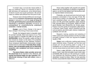In modern days, survival also means ability to                Hence eating together with prayerful and grateful
earn our livelihood. Hence it is important to learn a          attitude with due consideration to all above is regarded as
skill, technique, art, business etc., as an ethical means      yajna i.e. an act of a truly highest merit, that reunite us with
of decent income and social contribution. We should            our objective blissful consciousness.
make our children self sufficient from this point of view.
                                                                        Preferably, we should eat home food and avoid
      However mere individual efforts are not enough.          excessive consumption of any one type of food. We
There must be inclusion of productive and earning              should have a variety in our staple diet. Thus we should
domain in education to curb the roots of threat to             have unpolished wheat, corn, patni, nachani, bajara,
survival, germinating from unproductive education              jawar, cow milk, green leafy vegetables, salads, seasonal
resulting in parasitic literates emerging as                   fruits, sprouted beans e.g. fenugreek, alfalfa and bitter
unemployed or unsatisfactorily employed                        gourd, [Karela], neem [Kadulimb], bel, Amala, ginger,
criminals or mental wrecks.                                    Pudina, A sourish variety of mangosteen called Kokam
                                                               or Bhirand, basil [Tulas], Jamun [Jambhul] and oils
       Hunger: Lack of food, change in the type of
                                                               such as sesame, groundnut, palm, coconut, mustard and
food, change in the timing of food cause stress.
                                                               sunflower and rock salt.
        Though, this biological instinct is basically meant
                                                                       Research, training, practice and marketing of
for survival in animals, there much more to it in us. Thus
                                                               Indian cuisine and culinary practices and the Ayurvedic
we have freedom to regulate and fulfill it for the goal of
                                                               principles involved in them are required for excellent
SUPERLIVING. Hence, the quantity, quality and type of
                                                               results in TSM.
food should be chosen on the basis of its properties
conducive to broadening of mind, alertness, buoyancy,                 Thirst: Lack or difficulty in getting safe drinking
focus, composure, determination, decisiveness, courage,        water produces stress. Presently, we find that most
and love and not .on the basis of mere taste, flavor, shape,   people can not get drinking water in spite of its
texture, color and deceptive goals such as ideal body          availability as it is sold for prohibitive costs. This can
proportion, skin complexion and heroic success in              not only cause stress but even lead to violent reactions.
everything!
                                                                        Water is called JEEVAN i.e. life! We should drink
        The nature of place, maker, provider, server and       plenty of warm water [that stimulates bowel motion also],
the actual food all are important in this. Moreover, our       immediately after we get up in the morning as a routine.
mental and physical states are also important. Also,           This preempts the subclinical effects of subclinical
affectionate sharing of food with others makes a               dehydration caused by stress. Water not only quenches
difference.                                                    the thirst, but provides the medium for the variety of chemical


                            (25)                                                             (26)
 