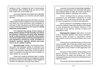 reactions in body. It catalyzes the rise of consciousness              In general, consumption of green leafy vegetables,
and alertness. Other beneficial drinks are juice of fresh      fresh fruits, sprouted beans and unpolished food grains
fruits, butter milk, coconut water, etc.                       and drinking of plenty of water are crucial to prevent or
                                                               treat problems related to defecation and urination.
       It has to be noted that consumption of ice cold water
and drinks predisposes us to common cold and related                 Proper food/agricultural policies promoting
ailments.                                                      production and affordable availability of fresh
        Hence the rulers must ensure that clean and pure       vegetables, fruits, fruits juices and fiber are required
drinking water is freely available to every one everywhere     for mass management of ailments like defecation.
and fresh fruit juice production and availability is                  But the problem of unavailability of toilets can be
promoted. Further, the policy to use electric water coolers    overcome mainly by major policy decisions with respect
in place of earthen pots should be done away thus saving       to rural development and thereby reduction in the
electricity and the potters.                                   individuals living, bathing, spitting, urinating and
       It is claimed that eating of four leaves of             defecating in cities.
Neem and four leaves of Tulsi everyday can reduce                     Reproductive instinct: Deprivation of sexual
the infective, infectious and many other diseases              mate is obviously stressful. But sexual impotence,
by 50 %. Hence at least to verify this, these leaves           sterility, other primary or secondary sexual
and all the health foods and drinks described here             abnormalities and psychosexual problems also cause
and elsewhere should be made available to                      stress.
students, teachers, patients, doctors and every
one of us as a matter of policy.                                      Overexposure to glorified display of brazen and
                                                               crude sexuality, lack of enough privacy due to small
        Excretory urge: Inability, inconvenience, delay,       houses and crowding, fear of diseases like AIDS, fear
discomfort and diseases related to defecation and              of defamation and/or breach of faith aggravate such
urination act as stressors. Having to answer the call of       stress.
nature on the sea face, railway lines and by the side of
roads or anywhere in the open due to lack of toilets is a             Education of mere anatomy and physiology of sex
major stressor for one and all.                                glands, genitals, secondary and other sexual
                                                               characteristics of males and females can, in fact
        Stress and resulting weirdness lead to chaotic         exacerbate the sexual craving and its dissatisfaction and
indulgence in eating and drinking and negligence towards       add to the stress.
the precious treasure of life, leading to abnormalities of
urination and defecation amongst many others.                         This can be overcome by appreciating and teaching


                            (27)                                                          (28)
 