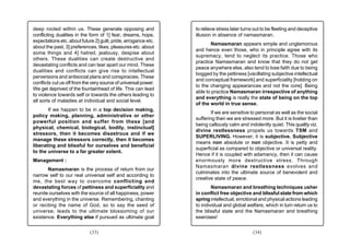 deep rooted within us. These generate opposing and               to relieve stress later turns out to be fleeting and deceptive
conflicting dualities in the form of 1] fear, dreams, hope,      illusion in absence of namasmaran.
expectations etc. about future 2] guilt, pride, arrogance etc.
                                                                        Namasmaran appears simple and unglamorous
about the past, 3] preferences, likes, pleasures etc. about
                                                                 and hence even those, who in principle agree with its
some things and 4] hatred, jealousy, despise about
                                                                 supremacy, tend to neglect its practice. Those who
others. These dualities can create destructive and
                                                                 practice Namasmaran and know that they do not get
devastating conflicts and can tear apart our mind. These
                                                                 peace anywhere else, also tend to lose faith due to being
dualities and conflicts can give rise to intellectual
                                                                 bogged by the pettiness [vacillating subjective intellectual
perversions and antisocial plans and conspiracies. These
                                                                 and conceptual framework] and superficiality [holding on
conflicts cut us off from the very source of universal power.
                                                                 to the changing appearances and not the core]. Being
We get deprived of the fountainhead of life. This can lead
                                                                 able to practice Namasmaran irrespective of anything
to violence towards self or towards the others leading to
                                                                 and everything is really the state of being on the top
all sorts of maladies at individual and social level.
                                                                 of the world in true sense.
       If we happen to be in a top decision making,
                                                                         If we are sensitive to personal as well as the social
policy making, planning, administrative or other
                                                                 suffering then we are stressed more. But it is livelier than
powerful position and suffer from these [and
                                                                 being callously calm and indolently quiet. This quality viz.
physical, chemical, biological, bodily, instinctual]
                                                                 divine restlessness propels us towards TSM and
stressors, then it becomes disastrous and if we
                                                                 SUPERLIVING. However, it is subjective. Subjective
manage these stressors correctly, then it becomes
                                                                 means non absolute or non objective. It is petty and
liberating and blissful for ourselves and beneficial
                                                                 superficial as compared to objective or universal reality.
to the universe to a far greater extent.
                                                                 Hence if it is coupled with adamancy, then it can cause
Management :                                                     enormously more destructive stress. Through
                                                                 Namasmaran divine restlessness evolves and
       Namasmaran is the process of return from our
                                                                 culminates into the ultimate source of benevolent and
narrow self to our real universal self and according to
                                                                 creative state of peace.
me, the best way to overcome conflicting and
devastating forces of pettiness and superficiality and                   Namasmaran and breathing techniques usher
reunite ourselves with the source of all happiness, power        in conflict free objective and blissful state from which
and everything in the universe. Remembering, chanting            spring intellectual, emotional and physical actions leading
or reciting the name of God, so to say the seed of               to individual and global welfare, which in turn return us to
universe, leads to the ultimate blossoming of our                the blissful state and the Namasmaran and breathing
existence. Everything else if pursued as ultimate goal           exercises!


                             (33)                                                             (34)
 