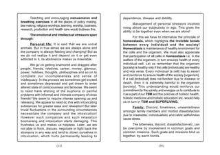 Teaching and encouraging namasmaran and                 dependence, disease and debility.
breathing exercises in all the places of policy making,
                                                                       Management of personal stressors involves
law making, religious worships, learning, worship, business,
                                                               rising above our subjectivity or ego. This gives the
research, production and health care would buttress this.
                                                               ability to be together even when we are alone!
      The emotional and intellectual stressors span
                                                                        For this we have to internalize the principle of
through:
                                                               homeostasis, which highlights the invisible bonds
      Personal life: It is said that we are social             between every individual and the society!
animals. But in true sense we are always alone and             Homeostasis is maintenance of healthy environment for
the company is always fleeting and changing! But as            the cells and the organism. We must also appreciate
we do not realize it and depend on it or get even              that participation of all cells in homeostasis i.e. in the
addicted to it, its abstinence makes us miserable.             welfare of the organism, in turn ensures health of every
        We go on getting enamored and dragged after            individual cell. Let us remember that the organism
people, friends, relatives, career, money, glamour,            [society] is healthy only if the cells [individuals] are healthy
power, hobbies, thoughts, philosophies and so on to            and vice versa. Every individual [a cell] has to assert
complete our incompleteness and sense of                       and reinforce to ensure health of the society [organism].
inadequacy. In the process we sometimes get excited            If a cell [individual] does not function due to disease or
and sometimes depressed and get drawn to enter                 death, then it is extremely harmful to the organism
altered state of consciousness and let loose. We seem          [society]. This understanding would reinforce our
to need frank sharing of the euphoria or painful               commitment to the society and energize us to contribute to
problems with informal and intimate company of close           it as a part of our TSM and the policies of holistic health,
friends! We seem to require intense opening up and             holistic medicine and holistic education etc. would help
releasing. We appear to need do this with intoxicating         us in turn in TSM and SUPERLIVING.
substances for greater ease and relaxation! But later                Family: Discord, loneliness, unwantedness
trivial fluctuations in the surrounding circumstances          amongst family members and morbid dissatisfaction
necessitate the company and the intoxication!                  due to insatiable, individualistic and rabid selfishness
However such companies and such relaxation                     cause stress.
boomerang and intoxication starts damaging. This
frustrates us and makes us helpless. Later, we are                   The bitterness, discord, dissatisfaction etc. can
not able to think, discuss, negotiate or fight back the        be overcome by involvement in common goals and
stressors in any way and tend to drown ourselves in            common missions. Such goals and missions bind us
intoxication, which hurts permanently leading to               together, by warm bonds.


                            (35)                                                            (36)
 