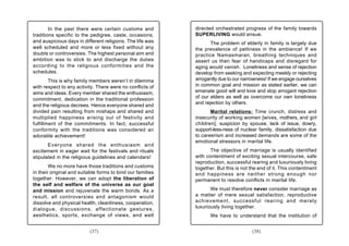 In the past there were certain customs and          directed orchestrated progress of the family towards
traditions specific to the pedigree, caste, occasions,      SUPERLIVING would ensue.
and auspicious days in different religions. The life was           The problem of elderly in family is largely due
well scheduled and more or less fixed without any           the prevalence of pettiness in the ambience! If we
doubts or controversies. The highest personal aim and       practice Namasmaran, breathing techniques and
ambition was to stick to and discharge the duties           assert us then fear of handicaps and disregard for
according to the religious conformities and the             aging would vanish. Loneliness and sense of rejection
schedules.                                                  develop from seeking and expecting meekly or rejecting
        This is why family members weren’t in dilemma       arrogantly due to our narrowness! If we engage ourselves
with respect to any activity. There were no conflicts of    in common goal and mission as stated earlier, we can
aims and ideas. Every member shared the enthusiasm,         emanate good will and love and stop arrogant rejection
commitment, dedication in the traditional profession        of our elders as well as overcome our own loneliness
                                                            and rejection by others.
and the religious decrees. Hence everyone shared and
divided pain resulting from mishaps and shared and                 Marital relations: Time crunch, distress and
multiplied happiness arising out of festivity and           insecurity of working women [wives, mothers, and girl
fulfillment of the commitments. In fact, successful         children], suspicion by spouse, lack of issue, dowry,
conformity with the traditions was considered an            support-less-ness of nuclear family, dissatisfaction due
adorable achievement!                                       to careerism and increased demands are some of the
                                                            emotional stressors in marital life.
       Everyone shared the enthusiasm and
excitement in eager wait for the festivals and rituals             The objective of marriage is usually identified
stipulated in the religious guidelines and calendars!       with contentment of exciting sexual intercourse, safe
                                                            reproduction, successful rearing and luxuriously living
        We no more have those traditions and customs        together. But this is not the end of it. This contentment
in their original and suitable forms to bind our families   and happiness are neither strong enough nor
together. However, we can adopt the liberation of           permanent to resolve conflicts in marital life.
the self and welfare of the universe as our goal
and mission and rejuvenate the warm bonds. As a                    We must therefore never consider marriage as
result, all controversies and antagonism would              a matter of mere sexual satisfaction, reproductive
dissolve and physical health, cleanliness, cooperation,     achievement, successful rearing and merely
dialogue, discussions, affectionate gestures,               luxuriously living together.
aesthetics, sports, exchange of views, and well                    We have to understand that the institution of


                          (37)                                                        (38)
 