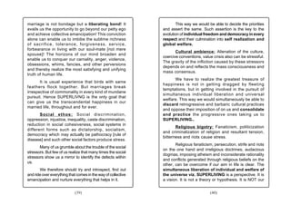 marriage is not bondage but a liberating bond! It                     This way we would be able to decide the priorities
avails us the opportunity to go beyond our petty ego           and assert the same. Such assertion is the key to the
and achieve collective emancipation! This conviction           evolution of individual freedom and democracy in every
alone can enable us to imbibe the sublime richness             respect and their culmination into self realization and
of sacrifice, tolerance, forgiveness, service,                 global welfare.
forbearance in living with our soul-mate [not mere
                                                                      Cultural ambience: Alienation of the culture,
spouse]! The horizons of our mind broaden and
                                                               coercive conventions, value crisis also can be stressful.
enable us to conquer our carnality, anger, violence,
                                                               The gravity of the infliction caused by these stressors
obsessions, whims, fancies, and other perversions
                                                               depends on and reflects the mass consciousness and
and thereby realize the most satisfying and unifying
                                                               mass consensus.
truth of human life.
                                                                     We have to realize the greatest treasure of
       It is usual experience that birds with same
                                                               happiness is not in getting dragged by fleeting
feathers flock together. But marriages break
                                                               temptations, but in getting involved in the pursuit of
irrespective of commonality in every kind of mundane
                                                               simultaneous individual liberation and universal
pursuit. Hence SUPERLIVNG is the only goal that
                                                               welfare. This way we would simultaneously be able to
can give us the transcendental happiness in our
                                                               discard retrogressive and barbaric cultural practices
married life, throughout and for ever.
                                                               and oppose their imposition of on us and consolidate
       Social ethos: Social discrimination,                    and practice the progressive ones taking us to
oppression, injustice, inequality, caste discrimination,       SUPERLIVING..
reduction in social cohesiveness, social systems in
                                                                      Religious bigotry: Fanaticism, politicization
different forms such as dictatorship, socialism,
                                                               and criminalization of religion and resultant tension,
democracy which may actually be pathocracy [rule of
                                                               bitterness and riots cause stress.
disease] and such other social factors produce stress.
                                                                      Religious fanaticism, persecution, strife and riots
       Many of us grumble about the trouble of the social
                                                               on the one hand and irreligious doctrines, audacious
stressors. But few of us realize that many times the social
                                                               dogmas, imposing atheism and inconsiderate rationality
stressors show us a mirror to identify the defects within
                                                               and conflicts generated through religious beliefs on the
us.
                                                               other, can be overcome if our aim in life is clear. The
       We therefore should try and introspect, find out        simultaneous liberation of individual and welfare of
and ride over everything that comes in the way of collective   the universe viz. SUPERLIVING is a perspective. It is
emancipation and nurture everything that helps in it.          a vision. It is not a theory or hypothesis. It is NOT our


                            (39)                                                          (40)
 