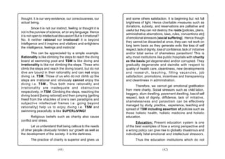 thought. It is our very existence, our consciousness, our          and some others satisfaction. It is beginning but not full
actual being.                                                      brightness of light. Hence charitable measures such as
                                                                   donations, subsidy, and reservations are palliative and
         Since it is not our instinct, feeling or thought it is
                                                                   useful but they can not destroy the roots [policies, plans,
not in the purview of science, art or any language. Hence
                                                                   administrative aberrations, laws, rules, conventions etc]
it is not open to intellectual discussion! But is it irrational?
                                                                   of emotional stressors [social suffering]. Hence though
No. It neither rational nor irrational! It is beyond
                                                                   they cannot be discarded at once, they can not work on
intelligence and it inspires and vitalizes and enlightens
                                                                   long term basis as they generate evils like loss of self
the intelligence, feelings and instincts!
                                                                   respect, lack of dignity, loss of confidence, lack of initiative
       This can be appreciated by a simple example.                and/or total sense of shameless parasitism! This is
Rationality is like climbing the steps to reach the diving         why most institutions like public hospitals with charity
board at swimming pool and TSM is like diving and                  as the basis get degenerated and/or corrupted. They
irrationality is like not climbing the steps. Those who            gradually degenerate and dwindle with respect to
climb the steps and reach the diving board, but do not             quality of health care, cleanliness, new developments
dive are bound in their rationality and can not enjoy              and research, teaching, filling vacancies, job
diving i.e. TSM. Those of us who do not climb up the               satisfaction, promotions, incentives and transparency
steps are irrational and obviously cannot enjoy the                and cleanliness in administration.
diving i.e. TSM.. Thus both mere rationality and
                                                                         Therefore, we cannot get emotional gratification
irrationality are inadequate and obstructive
                                                                   from mere charity. Social stressors such as child labor,
respectively, in TSM. Climbing the steps, reaching the
                                                                   beggary, slum dwelling, pavement dwelling, loss of self
diving board [being rational] and then jumping [getting
                                                                   respect, lack of dignity, diffidence, lack of initiative,
freed from the shackles of one’s own paradigms and
                                                                   shamelessness and parasitism can be effectively
subjective intellectual frames i.e. going beyond
                                                                   managed by study, practice, experience, teaching and
rationality] help us to enjoy diving i.e. TSM and
                                                                   spread of TSM including assertion of policies such as
swimming peacefully is like SUPERLIVING!
                                                                   those holistic health, holistic medicine and holistic
        Religious beliefs such as charity also cause               education.
conflict and stress.
                                                                          Education: Present education system is one
       Let us understand that being callous to the needs           of the best examples of how a wrong perspective and
of other people obviously hinders our growth as well as            a wrong policy can give rise to globally disastrous and
the development of the society. It is the darkness.                individually fatal emotional and intellectual stressors.
       The practice of charity is superior and gives us                   Thus the education institutions which do not


                              (41)                                                              (42)
 