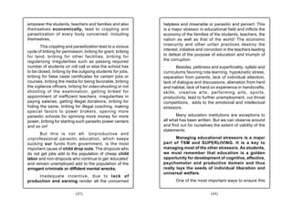empower the students, teachers and families and also          helpless and miserable or parasitic and pervert. This
themselves economically, lead to crippling and                is a major stressor in educational field and inflicts the
parasitization of every body concerned, including             economy of the families of the students, teachers, the
themselves.                                                   nation as well as that of the world! The economic
                                                              insecurity and other unfair practices destroy the
       This crippling and parasitization lead to a vicious
cycle of bribing for permission, bribing for grant, bribing   interest, initiative and conviction in the teachers leading
for land, bribing for other facilities, bribing for           to defeat of the purpose of education and triumph of
regularizing irregularities such as passing required          the corruption.
number of students on roll call or else the school has               Besides, pettiness and superficiality, syllabi and
to be closed, bribing by the outgoing students for jobs,      curriculums favoring rote learning, hypokinetic stress,
bribing for false caste certificates for certain jobs or      separation from parents, lack of individual attention,
courses, bribing the media for being favorable, bribing       lack of dialogue and discussions, alienation from herd
the vigilance officers, bribing for video-shooting or not     and habitat, lack of hand on experience in handicrafts,
shooting of the examination, getting bribed for               skills, creative arts, performing arts, sports,
appointment of inefficient teachers, irregularities in        productivity, lead to further unemployment, cut throat
paying salaries, getting illegal donations, bribing for       competitions, adds to the emotional and intellectual
hiding the same, bribing for illegal coaching, making         stressors.
special favors to power brokers, opening more
parasitic schools for spinning more money for more                   Many education institutions are exceptions to
power, bribing for starting such parasitic power centers      all what has been written. But we can observe around
and so on!                                                    and find out for ourselves the extent of validity of the
                                                              statements.
       But this is not all. Unproductive and
unprofessional parasitic education, which keeps                      Managing educational stressors is a major
sucking our funds from government, is the most                part of TSM and SUPERLIVING. It is a key to
important cause of child drop outs. The dropouts who          managing most of the other stressors. As students,
do not get jobs add to the population of cheap child          we must remember that education is a golden
labor and non-dropouts who continue to get ‘educated’         opportunity for development of cognitive, affective,
and remain unemployed add to the population of the            psychomotor and productive domain and thus
arrogant criminals or diffident mental wrecks.                really lays the seeds of individual liberation and
                                                              universal welfare.
     Inadequate incentive, due to lack of
production and earning render all the concerned                      One of the most important ways to ensure this


                            (43)                                                         (44)
 