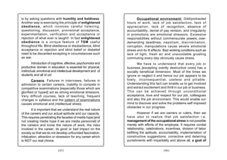 is by asking questions with humility and boldness.                     Occupational environment: Odd/protracted
Another way is exercising the principle of enlightened          hours of work, lack of job satisfaction, lack of
obedience, which involves careful listening,                    appreciation, lack of recognition, absence of
questioning, discussion, provisional acceptance,                accountability, denial of pay revision, and irregularity
experimentation, verification and acceptance or                 in promotions are emotional stressors. Excessive
rejection of what ever is taught!. In fact enlightened          responsibilities without commensurate powers, over-
obedience is a unique feature of TSM useful                     demanding deadlines, nepotism, discrimination,
throughout life. Blind obedience or disobedience, blind         corruption, manipulations cause severe emotional
acceptance or rejection and blind belief or disbelief           stress and its ill effects. Bad working conditions such as
need to be discarded excepting in circumstances such            lack of light, fresh air and unavoidable grueling
as war.                                                         commuting every day obviously cause stress.
        Introduction of cognitive, affective, psychomotor and          We have to understand that every job or
productive domain in education is essential for physical,       business [excepting overtly destructive ones] has a
instinctual, emotional and intellectual development and of      socially beneficial dimension. Most of the times we
students and all of us!                                         ignore or neglect it and hence our job appears to be
        Careers: Failures in interviews, failures in            lowly, inconsequential, useless and pitiable.
admission to certain careers, inability to compete in           Understanding this fact can enable us to get involved
competitive examinations [especially those which are            and extract excitement and thrill in our job or business.
glorified or hyped] act as strong emotional stressors.          This can be achieved through unconditional
Very difficult courses, lack of teaching, frequent              acceptance, love and respect for our job, colleagues
changes in syllabus and the pattern of examinations             and also the job environment. This would enable our
causes emotional and intellectual stress.                       mind to discover and solve the problems self imposed
                                                                obstacles in our progress.
        It is important that we understand the real nature
of the careers and our actual aptitude and our capacity.                However if we are owners or rulers, then we
This requires penetrating the facades of media hype [and        have also to realize that job satisfaction i.e.
not creating media hype if we are media personnel] of           management of the occupational stress is not possible
the careers and know the nature of work, the risks              merely with efforts of the employee. It requires cordial
involved in the career, its good or bad impact on the           relationship, celebrations, incentives, division of labor
society so that we do not develop unfounded fascination,        befitting the aptitude, accountability, implementation of
infatuation, attraction or obsession for any career which       constructive suggestions, corrective and deterring
is NOT our real choice.                                         punishments with impartiality and above all, a goal of


                            (45)                                                          (46)
 