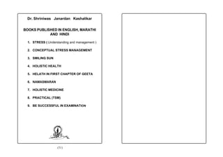 Dr. Shriniwas Janardan Kashalikar


BOOKS PUBLISHED IN ENGLISH, MARATHI
            AND HINDI

  1. STRESS ( Understanding and management )

  2. CONCEPTUAL STRESS MANAGEMENT

  3. SMILING SUN

  4. HOLISTIC HEALTH

  5. HELATH IN FIRST CHAPTER OF GEETA

  6. NAMASMARAN

  7. HOLISTIC MEDICINE

  8. PRACTICAL (TSM)

  9. BE SUCCESSFUL IN EXAMINATION




                    (51)
 