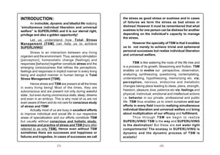 INTRODUCTION:                                               the stress as good stress or eustress and in cases
       An invincible, dynamic and blissful life realizing   of failures we term the stress as bad stress or
“simultaneous individual liberation and universal           distress! However it must be remembered that what
welfare” is SUPERLIVING and it is our eternal right,        eustress is for one person can be distress for another
privilege and also a golden opportunity!                    depending on the individual’s capacity to manage
                                                            the stress.
    Let us understand how Total Stress
Management [TSM] can help us to achieve                           However the specialty of TSM is that it enables
SUPERLIVING!                                                us to not merely to achieve trivial and ephemeral
                                                            personal successes but realize individual liberation
       Stress is an interaction between any living
organism and the environment. Thus, sensory stimulation     and universal welfare.
[perception], homeostatic change [feelings] and
responses [behavior] together constitute stress and the             TSM is like watering the roots of the life tree and
emerging consciousness that refines the perceptions,        is a process of its growth, blossoming and fruition. TSM
feelings and responses in implicit manner in every living   enables us to evolve our perspective, observation,
being and explicit manner in human beings is Total          analyzing, synthesizing, questioning, contemplating,
Stress Management [TSM].                                    understanding, hypothesizing, memorizing etc. viz.
                                                            perception, nervous, endocrine and metabolic
        Hence stress and TSM are present at all the times
in every living being! Most of the times, they are          changes taking place leading to ideas, plans, strength,
subconscious and are present not only during wakeful        freedom, pleasure, love, patience etc viz. feelings and
state , but even during unconscious state, sleep, dreams    physical, instinctual, emotional and intellectual actions
and even in an embryo. This is why most of us are not       i.e. behavior in our private, professional and public
even aware of them and do not care for conscious study      life. TSM thus enables us to orient ourselves and our
of stress and TSM!                                          efforts in every field towards realizing simultaneous
        Actually most of us are busy in excellent efforts   individual liberation and universal welfare and bring
to improve individual and social life in our respective     about multiplication of our efficacy and fulfillment.
areas of specialization and our efforts constitute TSM              Thus through TSM we begin to realize
but usually without conscious and holistic study,           SUPERLIVING! TSM is the way and SUPERLIVING
awareness and practice of stress and TSM [here after        is the destination! But these are not water tight
referred to as only TSM]. Hence even without TSM            compartments! The ecstasy in SUPERLIVING is
sometimes there are successes and happiness or              dynamic and the dynamic process of TSM is
failures and tragedies. In cases of successes we call       ecstatic!

                           (3)                                                          (4)
 