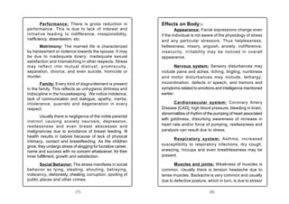 Performance: There is gross reduction in             Effects on Body:-
performance. This is due to lack of interest and                       Appearance: Facial expressions change even
initiative leading to indifference, irresponsibility,         if the individual is not aware of the physiology of stress
inefficiency, absenteeism, etc.                               and any particular stressors. Thus helplessness,
       Matrimony: The married life is characterized           listlessness, misery, anguish, anxiety, indifference,
by harassment or violence towards the spouse. It may          insecurity, irritability may be noticed in overall
be due to inadequate dowry, inadequate sexual                 appearance.
satisfaction and mismatching in other respects. Stress
may reflect into mutual distrust, promiscuity,                        Nervous system: Sensory disturbances may
separation, divorce, and even suicide, homicide or            include pains and aches, itching, tingling, numbness
murder.                                                       and motor disturbances may include, lethargy,
        Family: Every kind of disgruntlement is present       incoordination, defects in speech, and tremors and
in the family. This reflects as unhygienic dirtiness and      symptoms related to emotions and intelligence mentioned
indiscipline in the housekeeping. We notice indolence,        earlier.
lack of communication and dialogue, apathy, inertia,
intolerance, quarrels and degeneration in every                      Cardiovascular system: Coronary Artery
respect.                                                      Disease [CAD], high blood pressure, bleeding in brain,
                                                              abnormalities of rhythm of the pumping of heart associated
        Usually there is negligence of the noble parental
                                                              with giddiness, disturbing awareness of increase in
instinct causing a nxiety neurosis, depression,
restlessness and even breast abscesses and                    heart rate and/or force of pumping, restlessness and
malignancies due to avoidance of breast feeding. Ill          paralysis can result due to stress.
health results in babies because of lack of physical
                                                                    Respiratory system: Asthma, increased
intimacy, contact and breastfeeding. As the children
grow, they undergo stress of slogging for lucrative career,   susceptibility to respiratory infections, dry cough,
name and success with no concern whatsoever, for their        sneezing, hiccups and even breathlessness may be
inner fulfillment, growth and satisfaction.                   present.

       Social Behavior: The stress manifests in social               Muscles and joints: Weakness of muscles is
behavior as lying, stealing, shouting, betraying,             common. Usually there is tension headache due to
indecency, dishonesty, cheating, corruption, spoiling of      tense muscles. Backache is very common and usually
public places and other crimes.                               due to defective posture, which in turn, is due to stress!

                            (7)                                                          (8)
 