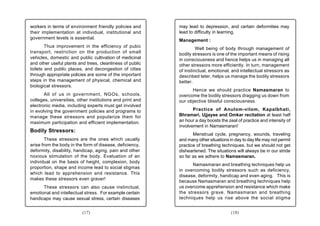 workers in terms of environment friendly policies and      may lead to depression, and certain deformities may
their implementation at individual, institutional and      lead to difficulty in learning.
government levels is essential.
                                                           Management :
        Thus improvement in the efficiency of pubic                 Well being of body through management of
transport, restriction on the production of small          bodily stressors is one of the important means of rising
vehicles, domestic and public cultivation of medicinal     in consciousness and hence helps us in managing all
and other useful plants and trees, cleanliness of public   other stressors more efficiently. In turn, management
toilets and public places, and decongestion of cities      of instinctual, emotional, and intellectual stressors as
through appropriate policies are some of the important     described later, helps us manage the bodily stressors
steps in the management of physical, chemical and          better.
biological stressors.
                                                                 Hence we should practice Namasmaran to
       All of us in government, NGOs, schools,             overcome the bodily stressors dragging us down from
colleges, universities, other institutions and print and   our objective blissful consciousness.
electronic media, including experts must get involved
in evolving the government policies and programs to               Practice of Anulom-vilom, Kapalbhati,
manage these stressors and popularize them for             Bhramari, Ujjayee and Omkar recitation at least half
maximum participation and efficient implementation.        an hour a day boosts the zeal of practice and intensity of
                                                           involvement in Namasmaran!
Bodily Stressors:
                                                                  Menstrual cycle, pregnancy, wounds, traveling
        These stressors are the ones which usually         and many other situations in day to day life may not permit
arise from the body in the form of disease, deficiency,    practice of breathing techniques, but we should not get
deformity, disability, handicap, aging, pain and other     disheartened. The situations will always be in our stride
noxious stimulation of the body. Evaluation of an          so far as we adhere to Namasmaran.
individual on the basis of height, complexion, body
                                                                 Namasmaran and breathing techniques help us
proportion, shape and income lead to social stigmas
                                                           in overcoming bodily stressors such as deficiency,
which lead to apprehension and resistance. This
                                                           disease, deformity, handicap and even aging. This is
makes these stressors even graver!
                                                           because Namasmaran and breathing techniques help
      These stressors can also cause instinctual,          us overcome apprehension and resistance which make
emotional and intellectual stress. For example certain     the stressors grave. Namasmaran and breathing
handicaps may cause sexual stress, certain diseases        techniques help us rise above the social stigma


                          (17)                                                        (18)
 