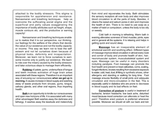 attached to the bodily stressors. This stigma is              from mind and rejuvenates the body. Bath stimulates
responsible for apprehension and resistance.                  the sensory receptors all over body and also improves
Namasmaran and breathing techniques help us                   blood circulation to all the parts of body. Besides, it
overcome the suffocating social stigma and the                cleans the sweat and sebum pores in skin and improves
superficial and petty values exaggerating the                 the health of skin. There is no need to use soap as a
importance of bodily attributes such as height, shape,        matter of habit or compulsion, unless the body is too oily
muscle contours etc. and the productive or earning            or sweaty.
capacity!
                                                                     Cold bath in morning is refreshing. Warm bath in
        Namasmaran and breathing techniques enable            evening alleviates soreness of tired muscles, joints, eyes
us to realize that it is our perspective, our thinking,       and in general all the systems. It is relaxing and helps in
our feelings for the welfare of the others that decide        getting quick and sound sleep.
the value of our existence and not the bodily capacity
                                                                      Massage has an inseparable element of
or income. This way we learn not to lose the self
                                                              emotional warmth and soothing effect. Different types
esteem and not let ourselves down because of
                                                              of massage improve blood circulation in almost every nook
physical looks, deformity and incapacitation.
                                                              and corner of body and promote health of skin, hair,
Moreover, we learn not to force ourselves to earn
                                                              neuromuscular system, musculoskeletal system and
some income only to justify our existence. We learn
                                                              eyes. Massage can be useful in many disorders
to ride over the misery caused by the bodily stressors
                                                              including paralysis. Foot massage can promote the
and take victorious steps to manage them efficiently.
                                                              foot health and prevent or treat callosities, corns, scaling,
       Rubbing of palate, gums, undersurface of tongue        fungal infections, bruises resulting from excessive exposure
and teeth involves activation of huge brain areas             to water, cold, heat, dust, ill fitting or synthetic shoes, other
associated with these regions. Therefore it is an important   allergens and standing or walking for long time. Foot
way of arousing our consciousness when we get up in           massage ensures flexibility of small joints and adequate
morning. It causes increase in blood supply and washing       circulation and micro-circulation in the feet. This is
away of waste products from sinuses, gums, tongue,            especially useful in diabetics who are prone to decrease
salivary glands, and other oral regions, thus imparting       in blood supply and its bad effects on feet.
health.
                                                                     Correction of posture is useful in treatment of
       Bath is an opportunity to kindle our consciousness     backache, tension headache, low back ache, disturbed
and open new horizons of life. It is associated with many     mood because mood correction can alleviate or heal the
other advantages! Bath washes away the darkness and           pain! Therefore erect posture is preferred whenever
lethargy. It washes away the lassitude and melancholy         possible. Moreover we should sit with our back and loin


                           (19)                                                             (20)
 