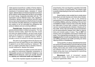 noble aspects of parenthood, subtlety of family relations,        breast feeding. We must dispel the superstition that bottle
value of social commitments, role of economic conditions,         feeding is superior to breast feeding. The mothers ought
importance of emotional solace, necessity of mutual               to practice breast feeding for their own as well as their child’s
respect, delicate balance of individual aspirations and above     total health.
all the sublime marital relationship peculiar to and possible
                                                                          Breast feeding is also avoided due to anxiety about
for human beings, inseparably associated with sex. This
                                                                  losing figure and also shyness and shame about breasts.
appreciation must be reflected in laws, rules, regulations,
                                                                  This is understandable in view of the ambience
conventions, literature, art and electronic and print media
                                                                  brainwashing us to concede breasts as showpieces meant
and our day to day transactions so that the forces of carnality
and mercenary sexuality destroying our happiness inside           for exhibiting, titillating, seducing, marketing on the one hand
and outside us can be culminated into wholesome and               and liabilities to hidden in shame or fear on the other. Breasts
profound relations and ever enriching fulfillment.                are noble parts of human body, involved in nurturing the
                                                                  new born and perpetuating the civilization. Breasts and for
       Parental care: Separating the newborn from the             that matter, all the male and female sexual characteristics
parents produces stress in children and parents. This has         and the sexual attraction between them reflect an eternal,
become common today. Apart from the time crunch                   divine and romantic poetry of nature. They do NOT hint
and other job related problems, we tend to get carried            towards crass and exploitative phenomenon between two
away by the ambience of material glamour and glitter              sexes. This understanding amongst all of us is required for
and tend to neglect our parental instinct, which is               enjoying dignified romantic sexual relationship, responsible
actually a source of moment to moment rejuvenation!               and fulfilling parenthood and health promoting and stress
      We seem to get dragged behind the illusive and              relieving practice of breastfeeding.
pleasures to such an extent that our own children begin                   Having said this, it is always advisable that the tender
to appear to us as villains spoiling our “pleasure”. We           and caring act of breast feeding must have safe and private
and our children gradually begin to develop distance,             place for peaceful, serene and satisfactory practice of breast
mutual indifference, despise and hatred.                          feeding. Hence baby care centers at every working place
        Hence we have to re-explore our love and care for         and sufficient time for nursing and breastfeeding the
our children by overcoming misguided compulsions of               babies during duty hours are essential for overcoming
individualistic pursuits and misdirected indulgence in so         maternal instinctual stress!
called physical pleasures, which are actually abysmal                   Movement: Lack of movement causes
and destroy our instinctual health and happiness!                 hypokinetic stress. Abnormally rapid movement
       One of the important aspects of parental care is           produces hyperkinetic stress.


                             (29)                                                               (30)
 