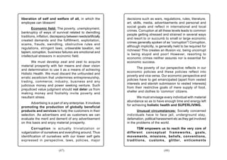 liberation of self and welfare of all, in which the             decisions such as wars, regulations, rules, literature,
employee can blossom!                                           art, skills, media, advertisements and personal and
                                                                social goals and reflect in international and local
        Economic field: The poverty, unemployment,
                                                                crimes. Corruption at all these levels leads to common
bankruptcy of ways of survival related to dwindling
                                                                people getting stressed and strained in several ways
traditions, inflation, discrepancy between needs/artificially
                                                                and resort to or succumb to small or large economic
created demands and the fulfillment, exploitation,
                                                                crimes generally spoken of as “corruption”! Corruption,
scams, frauds, swindling, obstructive rules and
                                                                although implicitly, is generally held to be required for
regulations, stringent laws, unbearable taxation, red
                                                                richness! This creates an illusion viz. being uncorrupt
tapism, corruption, business failures are emotional and
                                                                is being stupid and poor! However, resorting to
intellectual stressors in economic field.
                                                                economic crimes neither assures nor is essential for
       We must develop zeal and zest to acquire                 economic success.
material prosperity with fair means and clear vision
                                                                       The poverty of our perspective reflects in our
and determination to use it as a means of achieving
                                                                economic policies and these policies reflect into
Holistic Health. We must discard the unfounded and
                                                                poverty and vice versa. Our economic perspective and
erratic asceticism that undermines entrepreneurship,
                                                                policies have to get emancipated [apart from vested
trading, commerce; industry, business and any
                                                                interests and slavish submission to vested interests]
judicious money and power seeking venture. Such
                                                                from their restrictive goals of mere supply of food,
prejudiced value judgment should not deter us from
                                                                shelter and clothes to ‘common’ citizens.
making money and foolishly invite poverty and
resultant stress.                                                      We must envisage every individual with material
                                                                abundance so as to have enough time and energy left
       Advertising is a part of any enterprise. It involves
                                                                for achieving holistic health and SUPERLIVING.
promoting the production of globally beneficial
products and services to help the customers in their                   Unusual circumstances: Socially concerned
selection. As advertisers and as customers we can               individuals have to face jail, underground stay,
evaluate the merit and demerit of any advertisement             defamation, political harassment etc as they get involved
on this basis and enjoy material prosperity.                    in the problems of the world.
       Corruption is actually trivialization or                       TSM empowers us to reach the very core of
vulgarization of ourselves and everything around. Thus          different conceptual frameworks, goals,
identification of ourselves with our lower self gets            movements, missions, beliefs, conventions,
expressed in perspective, laws, policies, major                 traditions, customs, glitter, enticements


                             (47)                                                         (48)
 