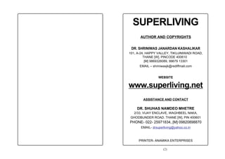 SUPERLIVING
      AUTHOR AND COPYRIGHTS


 DR. SHRINIWAS JANARDAN KASHALIKAR
101, A-24, HAPPY VALLEY, TIKUJINIWADI ROAD,
         THANE [W], PINCODE 400610
          [M] 9869326089, 99679 13301
      EMAIL – shriniwasjk@rediffmail.com


                  WEBSITE

www.superliving.net
        ASSISTANCE AND CONTACT

    DR. SHUHAS NAMDEO MHETRE
  2/33, VIJAY ENCLAVE, WAGHBEEL NAKA,
 GHODBUNDER ROAD. THANE [W], PIN 400601
PHONE- 022- 25971834, [M] 09820898870
       EMAIL- drsuperliving@yahoo.co.in



     PRINTER- ANAMIKA ENTERPRISES

                     (2)
 