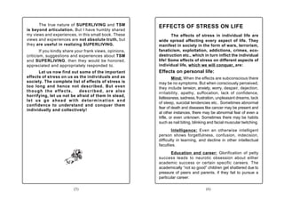 The true nature of SUPERLIVING and TSM              EFFECTS OF STRESS ON LIFE
is beyond articulation. But I have humbly shared
my views and experiences, in this small book. These              The effects of stress in individual life are
views and experiences are not absolute truth, but         wide spread affecting every aspect of life. They
they are useful in realizing SUPERLIVING.                 manifest in society in the form of wars, terrorism,
        If you kindly share your frank views, opinions,   fanaticism, exploitation, addictions, crimes, eco-
criticism, suggestions and experiences about TSM          destruction etc., which in turn inflict the individual
and SUPERLIVING, then they would be honored,              life! Some effects of stress on different aspects of
appreciated and appropriately responded to.               individual life, which we will conquer, are:
      Let us now find out some of the important           Effects on personal life:
effects of stress on us as the individuals and as                  Mind: When the effects are subconscious there
society. The complete list of effects of stress is        may be no symptoms. But when consciously perceived,
too long and hence not described. But even                they include tension, anxiety, worry, despair, dejection,
though the effects,        described, are also            irritability, apathy, suffocation, lack of confidence,
horrifying, let us not be afraid of them In stead,
                                                          listlessness, sadness, frustration, unpleasant dreams, lack
let us go ahead with determination and
                                                          of sleep, suicidal tendencies etc.. Sometimes abnormal
confidence to understand and conquer them
                                                          fear of death and diseases like cancer may be present and
individually and collectively!
                                                          at other instances, there may be abnormal fear of even a
                                                          trifle, or even unknown. Sometimes there may be habits
                                                          such as nail biting, blinking and facial muscular twitching.
                                                                  Intelligence: Even an otherwise intelligent
                                                          person shows forgetfulness, confusion, indecision,
                                                          difficulty in learning, and decline in other intellectual
                                                          faculties.
                                                                 Education and career: Glorification of petty
                                                          success leads to neurotic obsession about either
                                                          academic success or certain specific careers. The
                                                          academically “not so good” children get shattered due to
                                                          pressure of peers and parents, if they fail to pursue a
                                                          particular career.

                          (5)                                                         (6)
 