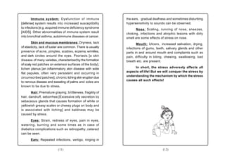 Immune system: Dysfunction of immune                 the ears, gradual deafness and sometimes disturbing
[defense] system results into increased susceptibility       hypersensitivity to sounds can be observed.
to infections [e.g. acquired immune deficiency syndrome
                                                                   Nose: Scaling, running of nose, sneezes,
[AIDS]. Other abnormalities of immune system result          choking, infections and atrophic lesions with dirty
into bronchial asthma, autoimmune diseases or cancer.        smell are some effects of stress on nose.
        Skin and mucous membranes: Dryness, lack                    Mouth: Ulcers, increased salivation, drying,
of elasticity, lack of luster are common. There is usually   infections of gums, teeth, salivary glands and other
presence of acne, pimples, scabies, eczema, wrinkles,        parts in and around mouth and complaints such as
and dark circles around the eyes. Psoriasis [a skin          pain, difficulty in biting, chewing, swallowing, bad
disease of many varieties, characterized by the formation    breath etc. are present.
of scaly red patches on extensor surfaces of the body],
lichen planus [an inflammatory skin disease with wide             In short, the stress adversely affects all
flat papules, often very persistent and occurring in         aspects of life! But we will conquer the stress by
                                                             understanding the mechanism by which the stress
circumscribed patches], chronic itching skin eruption due
                                                             causes all such effects!
to nervous disease and sweating of palms and soles are
known to be due to stress.
       Hair: Premature graying, brittleness, fragility of
hair, dandruff, seborrhea [Excessive oily secretion by
sebaceous glands that causes formation of white or
yellowish greasy scales or cheesy plugs on body and
is associated with itching] and baldness may be
caused by stress.
       Eyes: Strain, redness of eyes, pain in eyes,
watering, burning and some times as in case of
diabetics complications such as retinopathy, cataract
can be seen.
       Ears: Repeated infections, vertigo, ringing in


                           (11)                                                      (12)
 