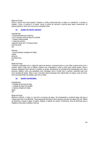 Modo de Fazer
Deixe o pernil ficar semi-assado. Prepare o molho misturando bem a salsa e a cebolinha, o tomate, a
cebola, o alho, o coentro e o azeite. Junte o molho ao carneiro e ponha para assar novamente, na
própria gordura. Sirva com arroz sírio e batatas fritas.

     62      QUIBE DE PEIXE ASSADO

Ingredientes
1 kg de pescada sem espinha
2 ou 3 xícaras (chá) de trigo fino lavado
1 cebola média picada
1 maço de coentro
raspa de casca de 1/2 laranja bahia
pimenta doce
sal

Recheio:
1 kg de cebolas cortadas em fatias
azeite
pimenta
pinhõezinhos
sal

Modo de Fazer
Tempere a pescada com a raspa de casca de laranja, a pimenta doce e o sal. Moa o peixe junto com o
coentro. Moa o trigo com a cebola, misture com a pescada e volte a moer junto várias vezes. Faça o
recheio refogando (sem dourar) a cebola no azeite. Acrescente os pinhõezinhos temperados com sal e
pimenta. Depois, unte uma assadeira com manteiga, forre o fundo com o recheio, cobrindo tudo com
uma camada de quibe. Alise e com uma faca risque losangos sem aprofundar os traços. Leve ao forno.
Sirva acompanhado de salada, pão sírio e limão.

     63      QUIBE QUARESMAL

Ingredientes
1 medida de farinha de trigo
1 medida de trigo fino lavado
1 cebola cortada em fatias
água
sal

Modo de Fazer
Misture a farinha, o trigo e o sal com um pouco de água. Vá amassando e juntando água até que a
massa fique lisa e consistente. Faça pequenas bolinhas e leve-as para cozinhar em água com sal. Retire
as bolinhas e escoe a água. À parte, refogue a cebola em azeite. Finalmente, leve as bolinhas para a
frigideira onde está a cebola e frite-as.




                                                                                                  100
 