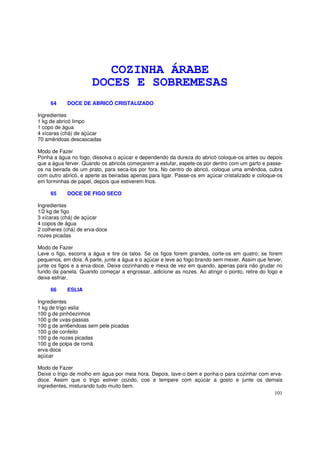 COZINHA ÁRABE
                      DOCES E SOBREMESAS
     64     DOCE DE ABRICÓ CRISTALIZADO

Ingredientes
1 kg de abricó limpo
1 copo de água
4 xícaras (chá) de açúcar
70 amêndoas descascadas

Modo de Fazer
Ponha a água no fogo, dissolva o açúcar e dependendo da dureza do abricó coloque-os antes ou depois
que a água ferver. Quando os abricós começarem a estufar, espete-os por dentro com um garfo e passe-
os na beirada de um prato, para seca-los por fora. No centro do abricó, coloque uma amêndoa, cubra
com outro abricó, e aperte as beiradas apenas para ligar. Passe-os em açúcar cristalizado e coloque-os
em forminhas de papel, depois que estiverem frios.

     65     DOCE DE FIGO SECO

Ingredientes
1/2 kg de figo
3 xícaras (chá) de açúcar
4 copos de água
2 colheres (chá) de erva-doce
nozes picadas

Modo de Fazer
Lave o figo, escorra a água e tire os talos. Se os figos forem grandes, corte-os em quatro; se forem
pequenos, em dois. À parte, junte a água e o açúcar e leve ao fogo brando sem mexer. Assim que ferver,
junte os figos e a erva-doce. Deixe cozinhando e mexa de vez em quando, apenas para não grudar no
fundo da panela. Quando começar a engrossar, adicione as nozes. Ao atingir o ponto, retire do fogo e
deixe esfriar.

     66     ESLIA

Ingredientes
1 kg de trigo eslia
100 g de pinhõezinhos
100 g de uvas-passas
100 g de am6endoas sem pele picadas
100 g de confeito
100 g de nozes picadas
100 g de polpa de romã
erva-doce
açúcar

Modo de Fazer
Deixe o trigo de molho em água por meia hora. Depois, lave-o bem e ponha-o para cozinhar com erva-
doce. Assim que o trigo estiver cozido, coe e tempere com açúcar a gosto e junte os demais
ingredientes, misturando tudo muito bem.
                                                                                               101
 