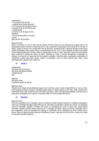 Ingredientes
1 1/2 xícara (chá) de leite
1 tablete de fermento para pão
3 1/2 xícaras (chá) de água morna
4 xícaras (chá) de farinha de trigo
1 pitada de sal
2 xícaras (chá) de água morna
Recheio:
1 forma de requeijão ou catupiry
açúcar
água de flor de laranjeira

Modo de Fazer
Deixe o fermento e o sal no leite frio por alguns minutos. Mexa e junte aos poucos a água morna. Vá
despejando sobre a farinha e mexendo com a mão, puxando a massa para cima, durante 10 minutos. A
seguir, passe a mistura num coador bem fino de alumínio, acrescentando o restante da água morna para
ajudar a passagem pelo coador. Deixe a massa descansar de 1/2 a 1 hora. Despeje um pouco da massa
numa chapa grossa bem quente. Asse as panquecas só de um lado. Quando a parte de cima estiver
seca, retire-as e coloque-as sobre um pano, cobrindo-as. Faça o recheio esfregando o requeijão ou
catupiry com açúcar e a água de flor de laranjeira. Espalhe o recheio sobre a panqueca, dobrando-a e
mantendo a parte clara para dentro. Aperte as beiradas e leve ao forno brando para assar. Sirva
imediatamente, regando com calda fria.

     71     ATAIF 2

Ingredientes
1/2 kg de farinha de trigo
200 g de manteiga derretida
1 pitada de sal
leite

Recheio:
500 g de ricota
3 colheres (sopa) de açúcar

Modo de Fazer
Prepare uma massa de consistência regular com a farinha o sal e o leite. Faça bolinhas e, com um rolo,
forme pequenos discos. Passe a manteiga sobre cada um. Depois dobre-os ao meio, volte a esticá-los e
finalmente forme tiras. Enrole as tiras formando canudos. Feche uma das extremidades e recheie com a
ricota bem amassada com o açúcar. Leve para assar em forno brando até dourar.

     72     BELEUA

Modo de Fazer
Unte uma assadeira com manteiga. Corte as folhas da massa folhada (receita) na medida da assadeira.
Unte com manteiga derretida cada folha que for colocada na assadeira. Depois de colocar na assadeira
umas 20 camadas, espalhe o recheio de nozes ou amêndoas por cima e cubra com outras tantas
camadas, sempre untando estas últimas com a manteiga derretida. Deixe as últimas camadas lisas e
sem remendos. Corte as camadas em losango e, finalmente, leve a assadeira ao forno brando, por 3
horas. Retire os doces quando estiverem tostados por igual. Logo que tirá-los do forno, regue com calda
fria.(receita de calda especial)



                                                                                                   103
 
