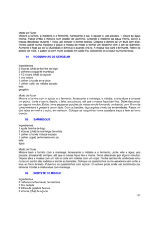 Modo de Fazer
Misture a farinha, a maizena e o fermento. Acrescente o sal, o açúcar e, aos poucos, 1 xícara de água
morna. Passe então a mistura num coador de alumínio, juntando o restante da água morna. Deixe a
massa descansar durante 1 hora, até crescer e formar bolhas. Despeje-a dentro de um bule com bico.
Ponha azeite numa frigideira e jogue a massa de modo a formar um desenho com 5 cm de diâmetro.
Aumente o fogo ao pôr o Muchabak e diminua-o quando virá-lo. A massa fica clara e brilhante. Retire-os
depois de fritos, e passe-os com muito cuidado em calda fria, colocando-os a seguir numa travessa.

      94     ROSQUINHAS DE GERGELIM


Ingredientes
3 xícaras (chá) de farinha de trigo
2 colheres (sopa) de manteiga
1 1/2 xícara (chá) de açúcar
1 ovo inteiro
1 colher (chá) de erva-doce
1 colher (café) de málabe socado
leite
gergelim

Modo de Fazer
Misture a farinha com o açúcar e o fermento. Acrescente a manteiga, o málabe, a erva-doce e amasse
um pouco. Junte o ovo e, depois, o leite, aos poucos, até que a massa fique bem lisa. Deixe descansar
por alguns minutos. Então, tome pequenas porções da massa enrole formando um bastão com 10 cm de
comprimento e a grossura de um lápis. Com os bastões, faça argolas unindo as extremidades. Passe um
dos lados em mel e o outro, em semsom. Coloque as rosquinhas numa assadeira seca e leve ao forno
brando.

     95      SAMBUSQUE

Ingredientes
1 kg de farinha de trigo
2 xícaras (chá) de manteiga derretida
1 colher (chá) de málabe socado
1 colher (sopa) de fermento em pó
leite
água

Modo de Fazer
Misture bem a farinha com a manteiga. Acrescente o málabe e o fermento. Junte leite e água, aos
poucos, amassando sempre, até que a massa fique lisa e macia. Deixe descansar por alguns minutos.
Depois abra a massa com um rolo e corte em rodelas com um copo. Ponha recheio de amêndoas e/ou
nozes no centro das rodelas e enrole as beiradas. Coloque os pasteizinhos numa assadeira sem untar e
leve ao forno brando. Pulverize os pasteizinhos com açúcar. O recheio pode ainda ser substituído por
tâmaras moídas e misturadas com manteiga.

     96      SORVETE DE MISQUE

Ingredientes
2 colheres (sobremesa) de maizena
1 litro de leite
2 folhas de gelatina branca
2 xícaras (chá) de açúcar
                                                                                                  111
 