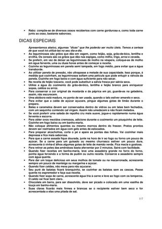 •   Rabo: compõe-se de diversos ossos recobertos com carne gordurosa e, como toda carne
     junto ao osso, bastante saboroso.

DICAS ESPECIAIS
     Apresentamos abaixo, algumas "dicas" que lhe poderão ser muito úteis. Temos a certeza
     de que você irá utilizá-las no seu dia-a-dia.
 •   As leguminosas são grãos que dão em vagem, como feijão, soja, grão-de-bico, lentilha e
     ervilha. Os cereais são os grãos que dão nas espigas, como milho, trigo, arroz e cevada.
 •   Se preferir, em vez de deixar as leguminosas de molho na véspera, coloque-as de molho
     em água fervente, uma ou duas horas antes de começar a receita.
 •   Cozinhe as leguminosas em panela semi tampada, em fogo médio, para evitar que a água
     transborde.
 •   Ao utilizar panela de pressão, não ultrapasse a metade de sua capacidade. Isso porque, à
     medida que cozinham, as leguminosas soltam uma película que pode entupir a válvula da
     panela. Cozinhe em fogo baixo e com água suficiente para não secar.
 •   Na receita de feijão toscano, você pode substituir a sálvia fresca por sálvia seca.
 •   Utilize a água do cozimento do grão-de-bico, lentilha e feijão branco para enriquecer
     sopas, caldos ou arroz.
 •   Para conservar a cor original da mostarda e da páprica em pó, guarde-as na geladeira,
     assim, não escurecem.
 •   Uma abóbora está madura, no ponto de ser usada, quando o talo estiver amarelo e seco.
 •   Para evitar que a calda de açúcar açucare, pingue algumas gotas de limão durante o
     preparo.
 •   Balas e caramelos devem ser conservados dentro de vidros ou em latas bem fechados,
     com um saquinho contendo cal virgem. Assim não umedecem e não ficam melados.
 •   Se você preferir uma salada de repolho cru mais suave, jogue-o rapidamente numa água
     fervente e escorra.
 •   Para obter ovos mexidos cremosos, adicione durante o cozimento um pouquinho de leite.
     Cozinhe em fogo baixo ou em banho-maria.
 •   Não coloque alimentos quentes ou mesmo mornos dentro do freezer. Pratos prontos
     devem ser resfriados em água com gelo antes de estocados.
 •   Para preparar alcachofras, corte o pé e apare as pontas das folhas. Vai cozinhar mais
     depressa e fica mais saborosa.
 •   Para que a carne assada fique dourada, junte na hora de ir ao fogo ou forno um pouco de
     açúcar. Se a carne para um guisado ou mesmo churrasco estiver um pouco dura,
     acrescente à vinha-d´álhos algumas gotas de leite de mamão verde. Fica macia e gostosa.
 •   Para retirar as peles das amêndoas basta aferventar por 2 minutos. Sairá com facilidade.
 •   Quando fizer receitas em banho-maria, leve uma assadeira grande no forro do forno,
     ponha água fervendo e a forma de pudim ou outra receita. Conserve a assadeira sempre
     com água quente.
 •   Para dar um toque delicioso em seus molhos de tomate ou na macarronada, acrescente
     sempre um pouco de manteiga ou margarina e açúcar.
 •   Quando fizer caldas, não mexa para não açucarar.
 •   Seu purê de batatas ficará branquinho, se cozinhar as batatas sem as cascas. Passe
     quente no espremedor e faça sua receita.
 •   Quando fizer sopa de carne, acrescente água fria à carne e leve ao fogo com os temperos.
     O caldo vai ficar bem claro.
 •   Chocolate em barra, para ser dissolvido, deve ser picado e colocado em uma vasilha de
     louça em banho-maria.
 •   Suas claras ficarão mais firmes e brancas se o recipiente estiver bem seco e for
     acrescentada a elas uma pitada de sal.

                                                                                         117
 