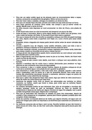 •   Para dar um sabor ardido igual ao da pimenta (sem os inconvenientes dela) a sopas,
    molhos, acrescente um pedacinho de gengibre. Retire na hora de servir.
•   Para dar maior sabor a saladas, esfregue na saladeira um dente de alho.
•   Para que um assado fique dourado, pincele com molho de soja antes de levar ao forno.
•   Para maior garantia ao comprar carne moída, não compre a que já estiver moída no
    balcão. Mande moer a carne na hora.
•   Os bifes douram mais depressa se você acrescentar no óleo da fritura, uma pitada de
    açúcar.
•   O bife ficará mais macio se você acrescentar aos temperos um pouco de óleo.
•   Antes de fazer o churrasco, deixe a carne algum tempo num molho com sal grosso, coca
    cola e caldo de laranja e de limão. O churrasco ficará mais macio e gostoso.
•   Para que a massa de torta não encolha na assadeira coloque uma folha de papel-manteiga
    por cima, depois cubra toda a superfície com feijão cru. Leve a forma para assar desta
    maneira.
•   Empadas, tortas e baguetes de massa podre devem esfriar antes de serem retiradas das
    formas.
•   Arrume a lasanha crua, de véspera, numa vasilha refratária, cubra com leite e leve à
    geladeira. Coloque a lasanha no forno quarenta minutos antes de servir.
•   Para fazer macarrão colorido, acrescente à massa: espinafre para massa verde, beterraba
    para massa rosada ou chocolate em pó para a massa marrom.
•   A língua-de-boi não desprenderá aquele cheiro característico se você colocar uma cebola
    descascada para cozinhar junto.
•   Bata a língua-de-boi com força algumas vezes na pia ou na mesa. Assim, ela ficará mais
    macia na hora de aferventar.
•   Para a massa de pão crescer mais rápido, sove bem e coloque num saco plástico, bem
    fechado.
•   Quando a mandioca não for muito nova e estiver demorando para amolecer no fogo,
    adicione ao seu cozimento uma xícara de água gelada.
•   Para conservar o aipo e o salsão sempre frescos, depois de lavados coloque-os de pé
    numa jarra contendo água e uma pitada de sal e guarde na geladeira.
•   Uma alcachofra é verde quando o talo está muito duro; passada, quando o talo estiver
    mole e quebradiço; está no ponto se o talo for levemente flexível. Para evitar que os
    fundos das alcachofras escureçam durante o cozimento, adicione à água um pouco de
    suco de limão e uma colherinha de manteiga.
•   Para que o sabor das alcaparras fique mais suave, logo que retirar do vidro escorra-as e
    deixe de molho em vinho branco por meia hora.
•   Azeitonas de paladar muito forte só devem ser adicionadas aos recheios no último
    momento, ou melhor, assim que forem à mesa, para evitar que os recheios fiquem
    amargos e escurecidos.
•   Ao comprar berinjelas prefira as que estiverem rijas, pois as enrugadas e murchas são
    sempre amargas. Antes de usar as berinjelas, corte-as ao meio no sentido do
    comprimento e deixe-as de molho por alguns minutos em água fria salgada, com a parte
    cortada mergulhada nessa água. Depois lave e empregue.
•   Para que as beterrabas não manchem as saladas as quais irão misturadas, depois de
    cozidas e frias coloque-as no congelador, apenas para ficarem geladas (cuidado para não
    congelar). Então empregue.
•   Antes de cozinhar os brócolis deixe-os de molho, por alguns minutos, em água com um
    pouco de vinagre para soltar as impurezas e os bichinhos que costumam se concentrar na
    verdura.
•   As melhores cenouras são as lisas e sem curvas. Escolha também as que não tiverem a
    parte escura em cima; mas, se não tiver outro jeito, despreze essa parte escura para não
    amargar.


                                                                                        121
 
