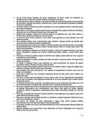 •   Se as tortas forem assadas em pirex, coloque-as no forno, sobre um tabuleiro ou
    assadeira, para evitar que a parte de baixo endureça ou queime.
•   Se acontecer de vazar o recheio e derramar quando do assamento, ponha um pouquinho
    de sal sobre o líquido derramado, evitando que o cheiro de queimado prejudique o paladar
    da torta ou empadão.
•   Ao tentar soltar a massa das tortas e pastelaria, use uma espátula flexível, evitando assim
    que elas se quebrem.
•   Para deixar um frango ou galinha bem limpos e branquinhos, passe farinha de mandioca,
    deixando por cinco minutos. Depois lave com água fria.
•   Quando for empanar frango com farinha, deixe-o na geladeira por uma hora. Assim, a
    farinha adere melhor ao frango na hora da fritura.
•   A carne de peru ficará crocante e com sabor mais apurado se você pincelar com mel
    depois de assar.
•   Se a galinha estiver dura e demorando para cozinhar, coloque dentro da panela uma
    cortiça. Assim a galinha amolece rapidamente.
•   Faça uma pasta com dois ovos cozidos, salsinha picada, dois dentes de alho, uma pitada
    de pimenta-do-reino e maionese. Passe o frango nessa mistura e coloque para assar. Ele
    ficará muito saboroso.
•   Passe manteiga ou margarina no peito do frango, e cubra com papel alumínio. Leve para
    assar, colocando o frango com o peito voltado para baixo. Assim, a carne ficará mais
    macia.
•   Para que o frango ou galinha caipira cozinhem mais rápido, basta adicionar meio copo de
    cerveja clara ao cozimento.
•   Antes de temperar o frango, escalde com água fervente e suco de limão. O frango ficará
    menos gorduroso.
•   O frango à milanesa ficará mais saboroso se você acrescentar um pouco de queijo
    parmesão ralado à farinha de rosca, antes de fritar.
•   Deixe o frango descongelar sozinho dentro de uma vasilha. Utilize a água do degelo para
    cozinhar o frango, pois ali estão suas vitaminas.
•   Para impedir que uma fruta perca a cor depois de descascada, borrife-a com suco de
    limão ou de abacaxi.
•   Evite que o feijão cru crie caruncho colocando dentro da lata, junto com o feijão, um
    pedaço de pão.
•   Ao assar o suflê, seja ele salgado ou doce, faça-o com o forno ligeiramente entreaberto
    (serve usar um palito). Esta pequena entrada de ar no forno impedirá que o suflê murche
    de pois de pronto.
•   A omelete ficará bonita, se juntar o sal depois que os ovos estiverem crescidos; se o sal
    for colocado antes, a omelete não crescerá muito, e poderá se desmanchar.
•   Para que o gosto forte do ovo não permaneça em suas receitas, tenha paciência e peneire
    as gemas, deixando-as cair normalmente, sem forçar com garfo ou colher, apenas
    furando-as. Assim, as pelinhas, responsáveis pelo sabor acentuado, ficarão em cima da
    peneira.
•   Para que as batatas de tamanho grande cozinhem mais depressa, faça alguns furos com
    garfo antes de levá-las ao fogo.
•   Para que a panela não escureça durante o cozimento, coloque algumas folhas de couve
    junto com as batatas e a água.
•   Um pouco de vinagre ou leite, adicionado à água onde serão cozidas batatas
    descascadas, fará com que elas fiquem mais branquinhas.
•   As batatas cozidas com casca não desmancharão se forem adicionadas algumas gotas de
    azeite à água.
•   Batatas assadas com casca ficam mais saborosas se forem esfregadas com casca de
    limão, antes de irem ao forno.


                                                                                           123
 
