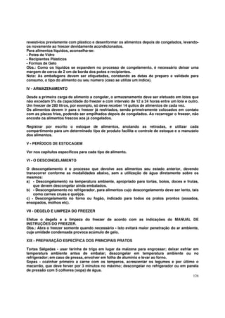 revesti-los previamente com plástico e desenformar os alimentos depois de congelados, levando-
os novamente ao freezer devidamente acondicionados.
Para alimentos líquidos, aconselha-se:
- Potes de Vidro
- Recipientes Plásticos
- Formas de Gelo
Obs.: Como os líquidos se expandem no processo de congelamento, é necessário deixar uma
margem de cerca de 2 cm da borda dos potes e recipientes.
Nota: As embalagens devem ser etiquetadas, constando as datas de preparo e validade para
consumo, o tipo do alimento ou seu número (caso se utilize um índice).

IV - ARMAZENAMENTO

Desde a primeira carga de alimento a congelar, o armazenamento deve ser efetuado em lotes que
não excedam 5% da capacidade do freezer e com intervalo de 12 a 24 horas entre um lote e outro.
Um freezer de 280 litros, por exemplo, só deve receber 14 quilos de alimentos de cada vez.
Os alimentos devem ir para o freezer já resfriados, sendo primeiramente colocados em contato
com as placas frias, podendo ser empilhados depois de congelados. Ao recarregar o freezer, não
encoste os alimentos frescos aos já congelados.

Registrar por escrito o estoque de alimentos, anotando as retiradas, e utilizar cada
compartimento para um determinado tipo de produto facilita o controle de estoque e o manuseio
dos alimentos.

V - PERÍODOS DE ESTOCAGEM

Ver nos capítulos específicos para cada tipo de alimento.

VI - O DESCONGELAMENTO

O descongelamento é o processo que devolve aos alimentos seu estado anterior, devendo
transcorrer conforme as modalidades abaixo, sem a utilização de água diretamente sobre os
mesmos:
a) - Descongelamento na temperatura ambiente, apropriado para tortas, bolos, doces e frutas,
    que devem descongelar ainda embalados.
b) - Descongelamento no refrigerador, para alimentos cujo descongelamento deve ser lento, tais
    como carnes cruas e queijos.
c) - Descongelamento no forno ou fogão, indicado para todos os pratos prontos (assados,
ensopados, molhos etc).

VII - DEGELO E LIMPEZA DO FREEZER

Efetue o degelo e a limpeza do freezer de acordo com as indicações do MANUAL DE
INSTRUÇÕES DO FREEZER.
Obs.: Abra o freezer somente quando necessário - isto evitará maior penetração do ar ambiente,
cuja umidade condensada provoca acúmulo de gelo.

XIX - PREPARAÇÃO ESPECÍFICA DOS PRINCIPAIS PRATOS

Tortas Salgadas - usar farinha de trigo em lugar da maizena para engrossar; deixar esfriar em
temperatura ambiente antes de embalar; descongelar em temperatura ambiente ou no
refrigerador; em caso de pressa, envolver em folha de alumínio e levar ao forno.
Sopas - cozinhar primeiro a carne com os temperos, acrescentar os legumes e por último o
macarrão, que deve ferver por 3 minutos no máximo; descongelar no refrigerador ou em panela
de pressão com 5 colheres (sopa) de água.
                                                                                           126
 