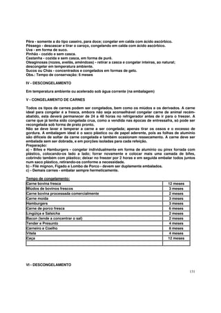 Pêra - somente a do tipo caseiro, para doce; congelar em calda com ácido ascórbico.
Pêssego - descascar e tirar o caroço, congelando em calda com ácido ascórbico.
Uva - em forma de suco.
Pinhão - cozido e sem casca.
Castanha - cozida e sem casca, em forma de purê.
Oleaginosas (nozes, avelãs, amêndoas) - retirar a casca e congelar inteiras, ao natural;
descongelar em temperatura ambiente.
Sucos ou Chás - concentrados e congelados em formas de gelo.
Obs.: Tempo de conservação: 6 meses

IV - DESCONGELAMENTO

Em temperatura ambiente ou acelerado sob água corrente (na embalagem)

V - CONGELAMENTO DE CARNES

Todos os tipos de carnes podem ser congelados, bem como os miúdos e os derivados. A carne
ideal para congelar é a fresca, embora não seja aconselhável congelar carne de animal recém-
abatido, esta deverá permanecer de 24 a 48 horas no refrigerador antes de ir para o freezer. A
carne que já tenha sido congelada crua, como a vendida nas épocas de entressafra, só pode ser
recongelada sob forma de prato pronto.
Não se deve lavar e temperar a carne a ser congelada; apenas tirar os ossos e o excesso de
gordura. A embalagem ideal é o saco plástico ou de papel aderente, pois as folhas de alumínio
são difíceis de soltar da carne congelada e também ocasionam ressecamento. A carne deve ser
embalada sem ser dobrada, e em porções isoladas para cada refeição.
Preparação:
a) - Bifes e Hamburgers - congelar individualmente em forma de alumínio ou pirex forrada com
plástico, colocando-os lado a lado; forrar novamente e colocar mais uma camada de bifes,
cobrindo também com plástico; deixar no freezer por 2 horas e em seguida embalar todos juntos
num saco plástico, retirando-os conforme a necessidade.
b) - Filé mignon, Fígado e Lombo de Porco - devem ser duplamente embalados.
c) - Demais carnes - embalar sempre hermeticamente.

Tempo de congelamento:
Carne bovina fresca                                                                12 meses
Miúdos de bovinos frescos                                                          3 meses
Carne bovina processada comercialmente                                             2 meses
Carne moída                                                                        3 meses
Hamburgers                                                                         3 meses
Carne de porco fresca                                                              6 meses
Lingüiça e Salsicha                                                                2 meses
Bacon (tende a concentrar o sal)                                                   2 meses
Tender e Presunto                                                                  4 meses
Carneiro e Coelho                                                                  8 meses
Vitela                                                                             4 meses
Caça                                                                               12 meses




VI - DESCONGELAMENTO
                                                                                              131
 