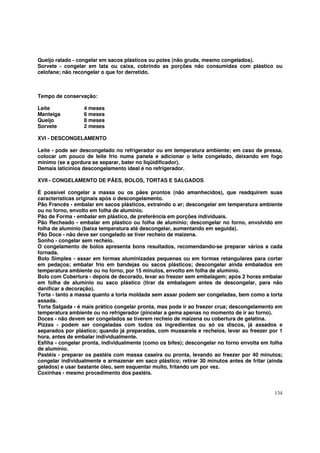 Queijo ralado - congelar em sacos plásticos ou potes (não gruda, mesmo congelados).
Sorvete - congelar em lata ou caixa, cobrindo as porções não consumidas com plástico ou
celofane; não recongelar o que for derretido.



Tempo de conservação:

Leite             4 meses
Manteiga          6 meses
Queijo            8 meses
Sorvete           2 meses

XVI - DESCONGELAMENTO

Leite - pode ser descongelado no refrigerador ou em temperatura ambiente; em caso de pressa,
colocar um pouco de leite frio numa panela e adicionar o leite congelado, deixando em fogo
mínimo (se a gordura se separar, bater no liqüidificador).
Demais laticínios descongelamento ideal é no refrigerador.

XVII - CONGELAMENTO DE PÃES, BOLOS, TORTAS E SALGADOS

É possível congelar a massa ou os pães prontos (não amanhecidos), que readquirem suas
características originais após o descongelamento.
Pão Francês - embalar em sacos plásticos, extraindo o ar; descongelar em temperatura ambiente
ou no forno, envolto em folha de alumínio.
Pão de Forma - embalar em plástico, de preferência em porções individuais.
Pão Recheado - embalar em plástico ou folha de alumínio; descongelar no forno, envolvido em
folha de alumínio (baixa temperatura até descongelar, aumentando em seguida).
Pão Doce - não deve ser congelado se tiver recheio de maizena.
Sonho - congelar sem recheio.
O congelamento de bolos apresenta bons resultados, recomendando-se preparar vários a cada
fornada.
Bolo Simples - assar em formas aluminizadas pequenas ou em formas retangulares para cortar
em pedaços; embalar frio em bandejas ou sacos plásticos; descongelar ainda embalados em
temperatura ambiente ou no forno, por 15 minutos, envolto em folha de alumínio.
Bolo com Cobertura - depois de decorado, levar ao freezer sem embalagem; após 2 horas embalar
em folha de alumínio ou saco plástico (tirar da embalagem antes de descongelar, para não
danificar a decoração).
Torta - tanto a massa quanto a torta moldada sem assar podem ser congeladas, bem como a torta
assada.
Torta Salgada - é mais prático congelar pronta, mas pode ir ao freezer crua; descongelamento em
temperatura ambiente ou no refrigerador (pincelar a gema apenas no momento de ir ao forno).
Doces - não devem ser congelados se tiverem recheio de maizena ou cobertura de gelatina.
Pizzas - podem ser congeladas com todos os ingredientes ou só os discos, já assados e
separados por plástico; quando já preparadas, com mussarela e recheios, levar ao freezer por 1
hora, antes de embalar individualmente.
Esfiha - congelar pronta, individualmente (como os bifes); descongelar no forno envolta em folha
de alumínio.
Pastéis - preparar os pastéis com massa caseira ou pronta, levando ao freezer por 40 minutos;
congelar individualmente e armazenar em saco plástico; retirar 30 minutos antes de fritar (ainda
gelados) e usar bastante óleo, sem esquentar muito, fritando um por vez.
Coxinhas - mesmo procedimento dos pastéis.


                                                                                            134
 