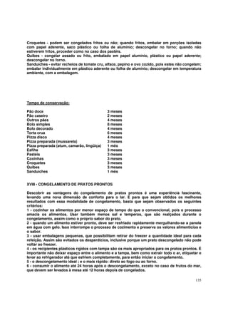 Croquetes - podem ser congelados fritos ou não; quando fritos, embalar em porções isoladas
com papel aderente, saco plástico ou folha de alumínio; descongelar no forno; quando não
estiverem fritos, proceder como no caso dos pastéis.
Quibes - congelar assado ou frito, embalado em papel alumínio, plástico ou papel aderente;
descongelar no forno.
Sanduíches - evitar recheios de tomate cru, alface, pepino e ovo cozido, pois estes não congelam;
embalar individualmente em plástico aderente ou folha de alumínio; descongelar em temperatura
ambiente, com a embalagem.




Tempo de conservação:

Pão doce                                    3 meses
Pão caseiro                                 2 meses
Outros pães                                 4 meses
Bolo simples                                8 meses
Bolo decorado                               4 meses
Torta crua                                  6 meses
Pizza disco                                 4 meses
Pizza preparada (mussarela)                 3 meses
Pizza preparada (atum, camarão, lingüiça)   1 mês
Esfiha                                      3 meses
Pastéis                                     3 meses
Coxinhas                                    3 meses
Croquetes                                   3 meses
Quibes                                      3 meses
Sanduíches                                  1 mês


XVIII - CONGELAMENTO DE PRATOS PRONTOS

Descobrir as vantagens do congelamento de pratos prontos é uma experiência fascinante,
levando uma nova dimensão de conforto para o lar. E para que sejam obtidos os melhores
resultados com essa modalidade de congelamento, basta que sejam observados os seguintes
critérios:
1 - cozinhar os alimentos por menor espaço de tempo do que o convencional, pois o processo
amacia os alimentos. Usar também menos sal e temperos, que são realçados durante o
congelamento, assim como o próprio sabor do prato.
2 - quando um alimento estiver pronto, deve ser resfriado rapidamente mergulhando-se a panela
em água com gelo. Isso interrompe o processo de cozimento e preserva os valores alimentícios e
o sabor.
3 - usar embalagens pequenas, que possibilitam retirar do freezer a quantidade ideal para cada
refeição. Assim são evitados os desperdícios, inclusive porque um prato descongelado não pode
voltar ao freezer.
4 - os recipientes plásticos rígidos com tampa são os mais apropriados para os pratos prontos. É
importante não deixar espaço entre o alimento e a tampa, bem como extrair todo o ar, etiquetar e
levar ao refrigerador até que esfriem completamente, para então iniciar o congelamento.
5 - o descongelamento ideal ; e o mais rápido: direto ao fogo ou ao forno.
6 - consumir o alimento até 24 horas após o descongelamento, exceto no caso de frutos do mar,
que devem ser levados à mesa até 12 horas depois de congelados.

                                                                                             135
 