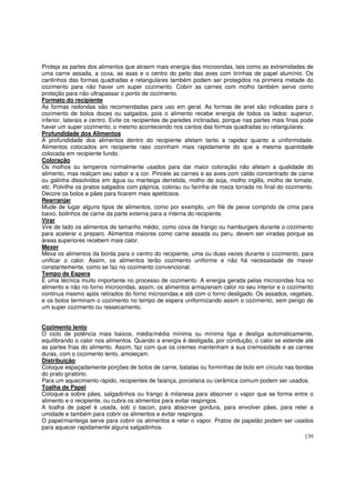 Proteja as partes dos alimentos que atraem mais energia das microondas, tais como as extremidades de
uma carne assada, a coxa, as asas e o centro do peito das aves com tirinhas de papel alumínio. Os
cantinhos das formas quadradas e retangulares também podem ser protegidos na primeira metade do
cozimento para não haver um super cozimento. Cobrir as carnes com molho também serve como
proteção para não ultrapassar o ponto de cozimento.
Formato do recipiente
As formas redondas são recomendadas para uso em geral. As formas de anel são indicadas para o
cozimento de bolos doces ou salgados, pois o alimento recebe energia de todos os lados: superior,
inferior, laterais e centro. Evite os recipientes de paredes inclinadas, porque nas partes mais finas pode
haver um super cozimento, o mesmo acontecendo nos cantos das formas quadradas ou retangulares.
Profundidade dos Alimentos
A profundidade dos alimentos dentro do recipiente afetam tanto a rapidez quanto a uniformidade.
Alimentos colocados em recipiente raso cozinham mais rapidamente do que a mesma quantidade
colocada em recipiente fundo.
Coloração
Os molhos ou temperos normalmente usados para dar maior coloração não afetam a qualidade do
alimento, mas realçam seu sabor e a cor. Pincele as carnes e as aves com caldo concentrado de carne
ou galinha dissolvidos em água ou manteiga derretida, molho de soja, molho inglês, molho de tomate,
etc. Polvilhe os pratos salgados com páprica, colorau ou farinha de rosca torrada no final do cozimento.
Decore os bolos e pães para ficarem mais apetitosos.
Rearranjar
Mude de lugar alguns tipos de alimentos, como por exemplo, um filé de peixe comprido de cima para
baixo, bolinhos de carne da parte externa para a interna do recipiente.
Virar
Vire de lado os alimentos de tamanho médio, como coxa de frango ou hamburgers durante o cozimento
para acelerar o preparo. Alimentos maiores como carne assada ou peru, devem ser viradas porque as
áreas superiores recebem mais calor.
Mexer
Mexa os alimentos da borda para o centro do recipiente, uma ou duas vezes durante o cozimento, para
unificar o calor. Assim, os alimentos terão cozimento uniforme e não há necessidade de mexer
constantemente, como se faz no cozimento convencional.
Tempo de Espera
É uma técnica muito importante no processo de cozimento. A energia gerada pelas microondas fica no
alimento e não no forno microondas, assim, os alimentos armazenam calor no seu interior e o cozimento
continua mesmo após retirados do forno microondas e até com o forno desligado. Os assados, vegetais,
e os bolos terminam o cozimento no tempo de espera uniformizando assim o cozimento, sem perigo de
um super cozimento ou ressecamento.


Cozimento lento
O ciclo de potência mais baixos, média/média mínima ou mínima liga e desliga automaticamente,
equilibrando o calor nos alimentos. Quando a energia é desligada, por condução, o calor se estende até
as partes frias do alimento. Assim, faz com que os cremes mantenham a sua cremosidade e as carnes
duras, com o cozimento lento, amoleçam.
Distribuição
Coloque espaçadamente porções de bolos de carne, batatas ou forminhas de bolo em círculo nas bordas
do prato giratório.
Para um aquecimento rápido, recipientes de faiança, porcelana ou cerâmica comum podem ser usados.
Toalha de Papel
Coloque-a sobre pães, salgadinhos ou frango à milanesa para absorver o vapor que se forma entre o
alimento e o recipiente, ou cubra os alimentos para evitar respingos.
A toalha de papel é usada, sob o bacon, para absorver gordura, para envolver pães, para reter a
umidade e também para cobrir os alimentos e evitar respingos.
O papel/manteiga serve para cobrir os alimentos e reter o vapor. Pratos de papelão podem ser usados
para aquecer rapidamente alguns salgadinhos.
                                                                                                      139
 