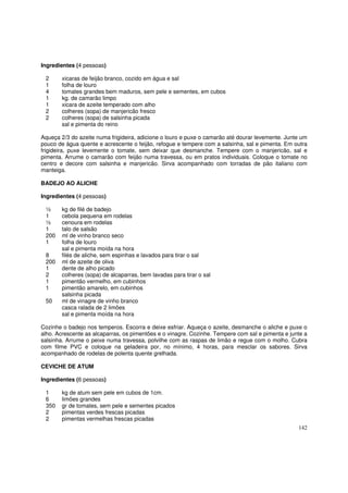 Ingredientes (4 pessoas)

 2      xicaras de feijão branco, cozido em água e sal
 1      folha de louro
 4      tomates grandes bem maduros, sem pele e sementes, em cubos
 1      kg. de camarão limpo
 1      xicara de azeite temperado com alho
 2      colheres (sopa) de manjericão fresco
 2      colheres (sopa) de salsinha picada
        sal e pimenta do reino

Aqueça 2/3 do azeite numa frigideira, adicione o louro e puxe o camarão até dourar levemente. Junte um
pouco de água quente e acrescente o feijão, refogue e tempere com a salsinha, sal e pimenta. Em outra
frigideira, puxe levemente o tomate, sem deixar que desmanche. Tempere com o manjericão, sal e
pimenta. Arrume o camarão com feijão numa travessa, ou em pratos individuais. Coloque o tomate no
centro e decore com salsinha e manjericão. Sirva acompanhado com torradas de pão italiano com
manteiga.

BADEJO AO ALICHE

Ingredientes (4 pessoas)

 ½      kg de filé de badejo
 1      cebola pequena em rodelas
 ½      cenoura em rodelas
 1      talo de salsão
 200    ml de vinho branco seco
 1      folha de louro
        sal e pimenta moída na hora
 8      filés de aliche, sem espinhas e lavados para tirar o sal
 200    ml de azeite de oliva
 1      dente de alho picado
 2      colheres (sopa) de alcaparras, bem lavadas para tirar o sal
 1      pimentão vermelho, em cubinhos
 1      pimentão amarelo, em cubinhos
        salsinha picada
 50     ml de vinagre de vinho branco
        casca ralada de 2 limões
        sal e pimenta moída na hora

Cozinhe o badejo nos temperos. Escorra e deixe esfriar. Aqueça o azeite, desmanche o aliche e puxe o
alho. Acrescente as alcaparras, os pimentões e o vinagre. Cozinhe. Tempere com sal e pimenta e junte a
salsinha. Arrume o peixe numa travessa, polvilhe com as raspas de limão e regue com o molho. Cubra
com filme PVC e coloque na geladeira por, no mínimo, 4 horas, para mesclar os sabores. Sirva
acompanhado de rodelas de polenta quente grelhada.

CEVICHE DE ATUM

Ingredientes (6 pessoas)

 1      kg de atum sem pele em cubos de 1cm.
 6      limões grandes
 350    gr de tomates, sem pele e sementes picados
 2      pimentas verdes frescas picadas
 2      pimentas vermelhas frescas picadas
                                                                                                  142
 