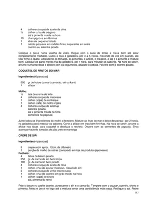 4       colheres (sopa) de azeite de oliva
 ½       colher (chá) de orégano
         sal e pimenta moída na hora
 10      champignons em lâminas
 1       abacate pequeno fatiado
 1       cebola pequena em rodelas finas, separadas em anéis
         coentro ou salsinha picada

Coloque o peixe numa vasilha de vidro. Regue com o suco de limão e mexa bem até estar
completamente molhado. Cubra e leve à geladeira, por 3 a 5 horas, mexendo de vez em quando, até
ficar firme e opaco. Acrescente os tomates, as pimentas, o azeite, o orégano, o sal e a pimenta e misture
bem. Coloque na parte menos fria da geladeira, por 1 hora, para mesclar os sabores. Na hora de servir,
arrume numa travessa e decore com os cogumelos, abacate e cebola. Polvilhe com o coentro picado.

COQUETEL DE FRUTOS DO MAR

Ingredientes (6 pessoas)

 600     gr de frutos do mar (camarão, siri ou kani)
 1       alface

Molho:
 ½       lata de creme de leite
 4       colheres (sopa) de maionese
 1       colher (sopa) de conhaque
 1       colher (café) de molho inglês
 4       colheres (sopa) de ketchup
         salsinha picada
         sal e pimenta moída na hora
         sementes de papoula

Junte todos os Ingredientes do molho e tempere. Misture ao fruto do mar e deixe descansar, por 2 horas,
na geladeira para mesclar os sabores. Corte a alface em tiras bem fininhas. Na hora de servir, arrume a
alface nas taças para coquetel e distribua o recheio. Decore com as sementes de papoula. Sirva
acompanhado de torradas de pão preto e manteiga

CREPE DE SIRI

Ingredientes (4 pessoas)

 8     crepes com aprox. 12cm. de diâmetro
 1     porção de molho de ostras (comprado em loja de produtos japoneses)
Recheio:
 4     fatias de bacon picado
 250 gr. de carne de siri bem limpa
 100 gr. de camarão bem picado
 4     colheres (sopa) de azeite de oliva
 1     colher (chá) de açucar mascavo, dissolvido em:
 2     colheres (sopa) de vinho branco seco
 1     colher (chá) de coentro em grão moído na hora
 1     colher (sopa) de shoyo
       sal, pimenta do reino

Frite o bacon no azeite quente, acrescente o siri e o camarão. Tempere com o açucar, coentro, shoyo e
pimenta. Mexa e deixe no fogo até a mistura tomar uma consistência mais seca. Retifique o sal. Retire
                                                                                                     143
 