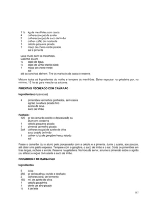 1½     kg de mexilhões com casca
 4      colheres (sopa) de azeite
 2      colheres (sopa) de suco de limão
 1      colher (café) de mostarda
 1      cebola pequena picada
 1      maço de cheiro verde picado
        sal e pimenta

 Lave muito bem os mexilhões.
 Cozinhe-os em :
 ½     copo de água
 ½     copo de vinho branco seco
 1     maço de cheiro verde
       sal
 até as conchas abrirem. Tire os mariscos da casca e reserve.

Misture todos os Ingredientes do molho e tempere os mexilhões. Deixe repousar na geladeira por, no
mínimo, 12 horas para mesclar os sabores.

PIMENTÃO RECHEADO COM CAMARÃO

Ingredientes (4 pessoas)

 4      pimentões vermelhos grelhados, sem casca
        agrião ou alface picada fino
        azeite de oliva
        suco de limão

Recheio:
 125 gr de camarão cozido e descascado ou
       atum em conserva
 1     cebola pequena picada
 1     pimenta vermelha picada
 3a4 colheres (sopa) de azeite de oliva
       suco coado de limão
 1     colher (chá) de gengibre fresco ralado
       sal

Passe o camarão (ou o atum) pelo processador com a cebola e a pimenta. Junte o azeite, aos poucos,
até obter uma pasta espessa. Tempere com o gengibre, o suco de limão e o sal. Corte os pimentões em
tiras largas, recheie e enrole. Reserve na geladiera. Na hora de servir, arrume o pimentão sobre o agrião
(ou alface) e regue com azeite e suco de limão.

ROCAMBOLE DE BACALHAU

Ingredientes

 5      ovos
 250    gr de bacalhau cozido e desfiado
 2      colheres (chá) de fermento
 150    ml. de azeite de oliva
 1      cebola picadinha
 1      dente de alho picado
 ½      lt de leite
                                                                                                     147
 