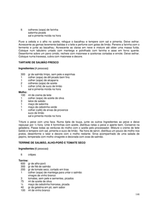6       colheres (sopa) de farinha
         salsinha picada
         sal e pimenta moída na hora

Puxe a cebola e o alho no azeite, refogue o bacalhau e tempere com sal e pimenta. Deixe esfriar.
Acrescente as gemas levemente batidas e o leite e perfume com gotas de limão. Peneire a farinha com o
fermento e junte ao bacalhau. Acrescente as claras em neve e misture até obter uma massa fuída.
Coloque num tabuleiro untado com manteiga e polvilhado com farinha e asse em forno quente.
Desenforme sobre um pano úmido, recheie com maionese e azeitonas cortadas e enrole. Deixe esfriar.
Coloque numa travessa, cubra com maionese e decore.

TARTARE DE SALMÃO FRESCO

Ingredientes (4 pessoas)

 300     gr de salmão limpo, sem pele e espinhas
 1       colher (sopa) de dill picado bem fino
 1       colher (sopa) de alcaparra
 2       colheres (sopa) de azeite
 1       colher (chá) de suco de limão
         sal e pimenta moída na hora
Molho:
 100     ml de creme de leite
 1       colher (sopa) de azeite de oliva
 3       talos de salsão
 1       maço de salsinha
 1       maço de cebolinha verde
 1       colher (café) de ervas de provence
         suco de limão
         sal e pimenta moída na hora

Triture o peixe com uma faca. Numa tijela de louça, junte os outros Ingredientes ao peixe e deixe
repousar por ½ hora. Unte 4 forminhas com azeite, distribua nelas o peixe e aperte bem. Conserve na
geladeira. Passe todas as verduras do molho com o azeite pelo processador. Misture o creme de leite
batido e tempere com sal, pimenta e suco de limão. Na hora de servir, distribua um pouco de molho nos
pratos, desenforme o tatar e decore com o molho restante. Sirva acompanhado de uma salada de
pepino, temperada com molho vinagrete e decorada com ovas de salmão.

TERRINE DE SALMÃO, ALHO-PORÓ E TOMATE SECO

Ingredientes (6 pessoas)

 6       crêpes

Terrine:
 600 gr de alho-poró
 300 gr de filé de salmão
 200 gr de tomate seco, cortado em tiras
 1      colher (sopa) de manteiga para untar o salmão
        vinagre de vinho branco
 3      tomates, sem pele e sementes, picados
 75     ml de azeite de oliva
 ½      maço de cebolinha francesa, picada
 40     gr de gelatina em pó, sem sabor
 100 ml de vinho branco
                                                                                                 148
 