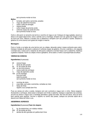 sal e pimenta moída na hora
Molho:
 2       tomates, sem pele e sementes, picados
 ½       maço de cebolinha francesa
 1       colher (café) de estragão
 ¼       cebola picada
 1       colher (sopa) de pimenta verde
 2       colheres (sopa) de azeite de oliva
         sal e pimenta moída na hora

Corte o alho-poró no tamanho da terrine e cozinhe em água e sal. Coloque em água gelada, escorra e
deixe-o em papel absorvente. Unte o salmão com a manteiga, tempere com sal, gotas de vinagre e leve
ao forno por 4min. Misture o tomate com a cebolinha e tempere com sal, pimenta e azeite. Dissolva a
gelatina no vinho branco com gotas de vinagre e reserve.

Montagem:

Forre o fundo e os lados de uma terrine com os crêpes, deixando sobrar massa suficiente para cobrir.
Coloque metade do alho-poró e adicione 2 colheres (sopa) de gelatina. Arrume o salmão e, em seguida
o tomate seco. Cubra com o restante do alho-poró e adicione o tomate fresco com a cebolinha. Distribua
a gelatina restante. Feche os crêpes e leve à geladeira. Sirva sobre o molho e acompanhada de alface.

VIEIRAS NA CONCHA

Ingredientes (4 pessoas)

 20      vieiras limpas
 1       dente de alho picado
 50      ml. de azeite de oliva
 100     ml. de vinho branco
 1       xicara (café) de conhaque
 ½       maço de espinafre cozido
 100     gr de manteiga
         suco de limão
         salsinha picada
         sal e pimenta moída na hora

 4       conchas de vieira
 4       uvas itália, sem pele e sementes, cortadas ao meio
 4       fatias de limão
         repolho roxo cortado bem fino

Puxe as vieiras em alho e azeite, tempere com sal e pimenta e regue com o vinho. Deixe evaporar.
Acrescente o conhaque, deixe secar e tempere com limão e salsinha. Coloque o espinafre nas conchas,
arrume as vieiras e regue com a manteiga derretida e gotas de limão. Na hora de servir, leve ao forno
bem quente para aquecer. Arrume o repolho no centro dos pratos, coloque as conchas sobre ele e
decore com fatias de limão e uva.

ABOBRINHA AGRIDOCE

Ingredientes (8 pessoas) Fazer de véspera

 2       kg. de abobrinhas, em rodelas médias
 200     ml. de azeite de oliva
 3       dentes de alho grandes em palitos bem finos
                                                                                                  149
 