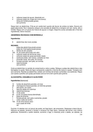 4      colheres (sopa) de açucar, dissolvido em:
 4      colheres (sopa) de vinagre de vinho branco
        folhas de hortelã picadas grosso
        sal e pimenta

Seque bem as abobrinhas. Frite-as em azeite bem quente até dourar de ambos os lados. Escorra em
papel absorvente. Num recipiente coloque uma camada de abobrinha e tempere com sal, menta, alho e
hortelã. Regue com um pouco da mistura de açucar e vinagre. Disponha outras camadas até o final dos
Ingredientes. Deixe marcerar.

ABOBRINHA RECHEADA COM BERINGELA

Ingredientes

 8      abobrinhas não muito cozidas

RECHEIO:
      polpa das abobrinhas picado grosso
      polpa de 2 beringelas picado grosso
 2    dentes de alho picados
 100 ml. de azeite perfumado com alho
 4    colheres (sopa) de farinha de rosca
 2    colheres (sopa) de queijo parmezão ralado
 8    azeitonas pretas, sem caroço, cortadas ao meio
 1    pimentão verde, sem pele, em tirinhas
 2    tomates grandes, sem pele, em tirinhas
      salsinha picada
      sal e pimenta

Corte as abobrinhas no sentido do comprimento e retire a polpa. Refogue a polpa das abobrinhas e das
beringelas no azeite. Retire do fogo e acrescente a salsinha, a farinha de rosca e o queijo. Tempere com
sal e pimenta. Recheie as abobrinhas, enfeite com tirinhas de tomate e pimentão e as azeitonas. Regue
com azeite e polvilhe com queijo parmezão Leve ao forno bem quente para gratinar.

ALCACHOFRA, COGUMELO E ALHO-PORÓ

Ingredientes (4pessoas)

 12     fundos de alcachofra grandes, em tiras
 20     champignons frescos grandes, em lâminas grossas
 3      alho-porós, em cubos
 4      talos de salsão em cubinhos
 30     cebolinhas brancas
 75     ml de azeite
 40     gr de uva-passa branca demolhada
 8      grãos de pimenta
 1      tomate grande, sem pele e sementes, picado
 1      colher (café) de tomilho
 150    ml de vinho branco seco
        suco coado de limão
        sal

Cozinhe 10 cebolas com um poiuco de azeite, em fogo baixo, até amaciarem. Destampe e deixe dourar.
Adicione as passas, pimenta e tomate e conserve em fogo baixo, mexendo até formar uma mistura
gelatinosa. Acrescente o azeite restante, aumente o fogo, e mexendo junte o salsão, as cebolas, as
                                                                                                    150
 
