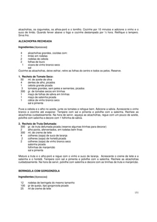 alcachofras, os cogumelos, os alhos-poró e o tomilho. Cozinhe por 10 minutos e adicione o vinho e o
suco de limão. Quando ferver abaixe o fogo e cozinhe destampado por ½ hora. Retifique o tempero.
Sirva frio.

ALCACHOFRA RECHEADA

Ingredientes (4pessoas)

 4     alcachofras grandes, cozidas com:
 1     limão em rodelas
 2     rodelas de cebola
 2     folhas de louro
  1    xicara de vinho branco seco
       sal
Cozinhe as alcachofras, deixe esfriar, retire as folhas do centro e todos os pelos. Reserve.

1. Recheio de Tomate Seco:
  50   ml. de azeite de oliva
  4    dentes de alho, picados
  1    cebola grande picada
   3   tomates grandes, sem peles e sementes, picados
  300 gr. de tomates secos em tirinhas
  1    maço de folhas de sálvia em tirinhas
  1    maço de salsinha picada
  1    cálice de vinho branco seco
       sal e pimenta

Puxe a cebola e o alho no azeite, junte os tomates e refogue bem. Adicione a sálvia. Acrescente o vinho
branco e cozinhe até evaporar. Tempere com sal e pimenta e polvilhe com a salsinha. Recheie as
alcachofras cuidadosamente. Na hora de servir, aqueça as alcachofras, regue com um pouco de azeite,
polvilhe com salsinha e decore com 1 folhinha de sálvia.

2. Recheio de Truta Defumada:
  300 gr. de truta defumada picada (reserve algumas tirinhas para decorar)
  2    alho-porós, aferventados, em rodelas bem finas
  300 ml. de creme de leite
  4    colheres (sopa) de suco de laranja
   2   colheres (sopa) de hortelã picada
  2    colheres (sopa) de vinho branco seco
       salsinha picada
       folhinhas de manjericão
       sal e pimenta

Misture a truta e o alho-poró e regue com o vinho e suco de laranja. Acrescente o creme de leite e a
salsinha e o hortelã. Tempere com sal e pimenta e polvilhe com a salsinha. Recheie as alcachofras
cuidadosamente. Na hora de servir, polvilhe com salsinha e decore com as tirinhas de truta e manjericão.


BERINGELA COM GORGONZOLA

Ingredientes (4pessoas)

 12     rodelas de beringela do mesmo tamanho
 100    gr de queijo, tipo gorgonzola picado
 25     ml de creme de leite
                                                                                                    151
 